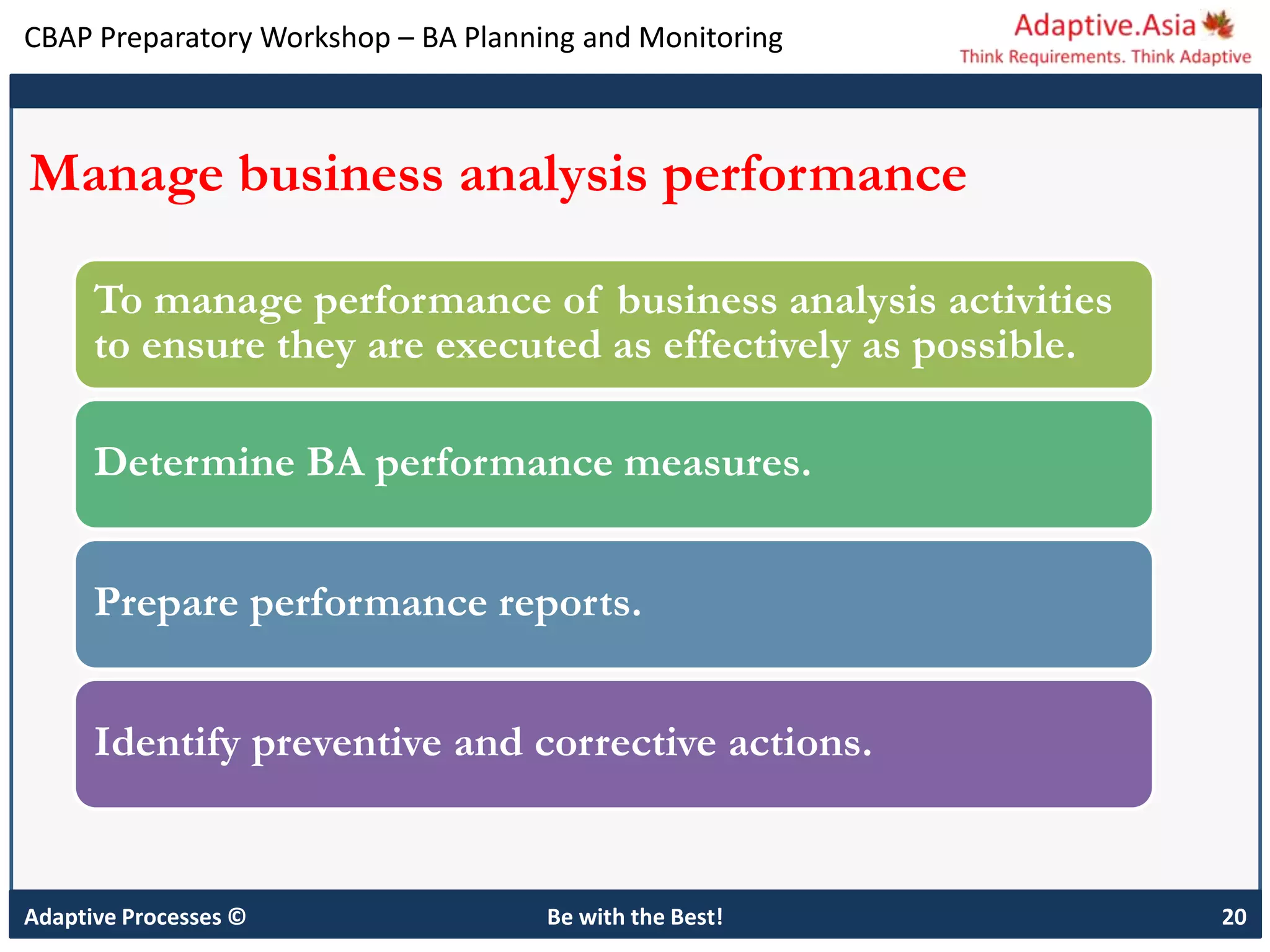 CBAP Preparatory Workshop – BA Planning and Monitoring
Adaptive Processes © Be with the Best! 20
Manage business analysis performance
To manage performance of business analysis activities
to ensure they are executed as effectively as possible.
Determine BA performance measures.
Prepare performance reports.
Identify preventive and corrective actions.
 