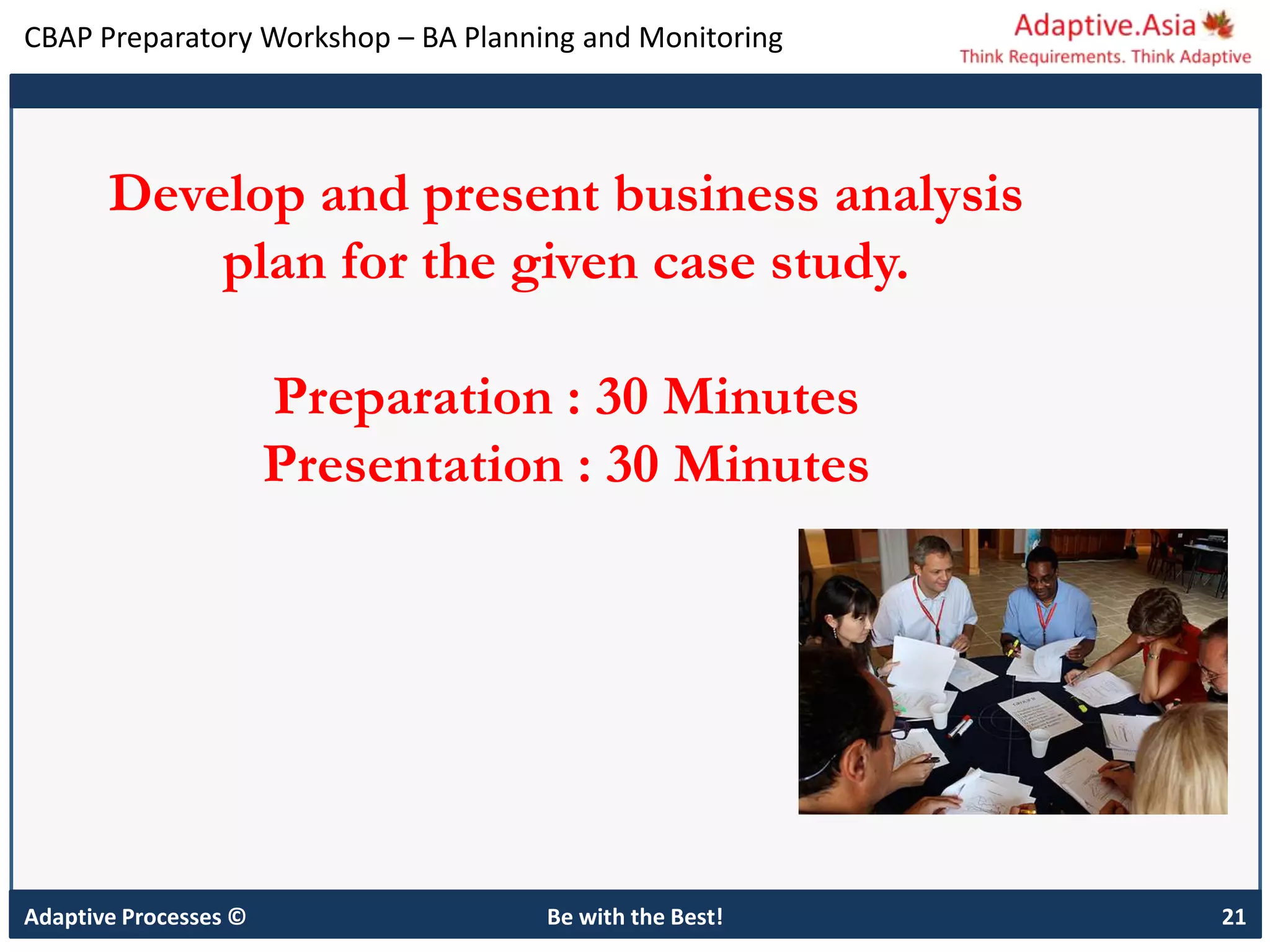 CBAP Preparatory Workshop – BA Planning and Monitoring
Adaptive Processes © Be with the Best! 21
Develop and present business analysis
plan for the given case study.
Preparation : 30 Minutes
Presentation : 30 Minutes
 