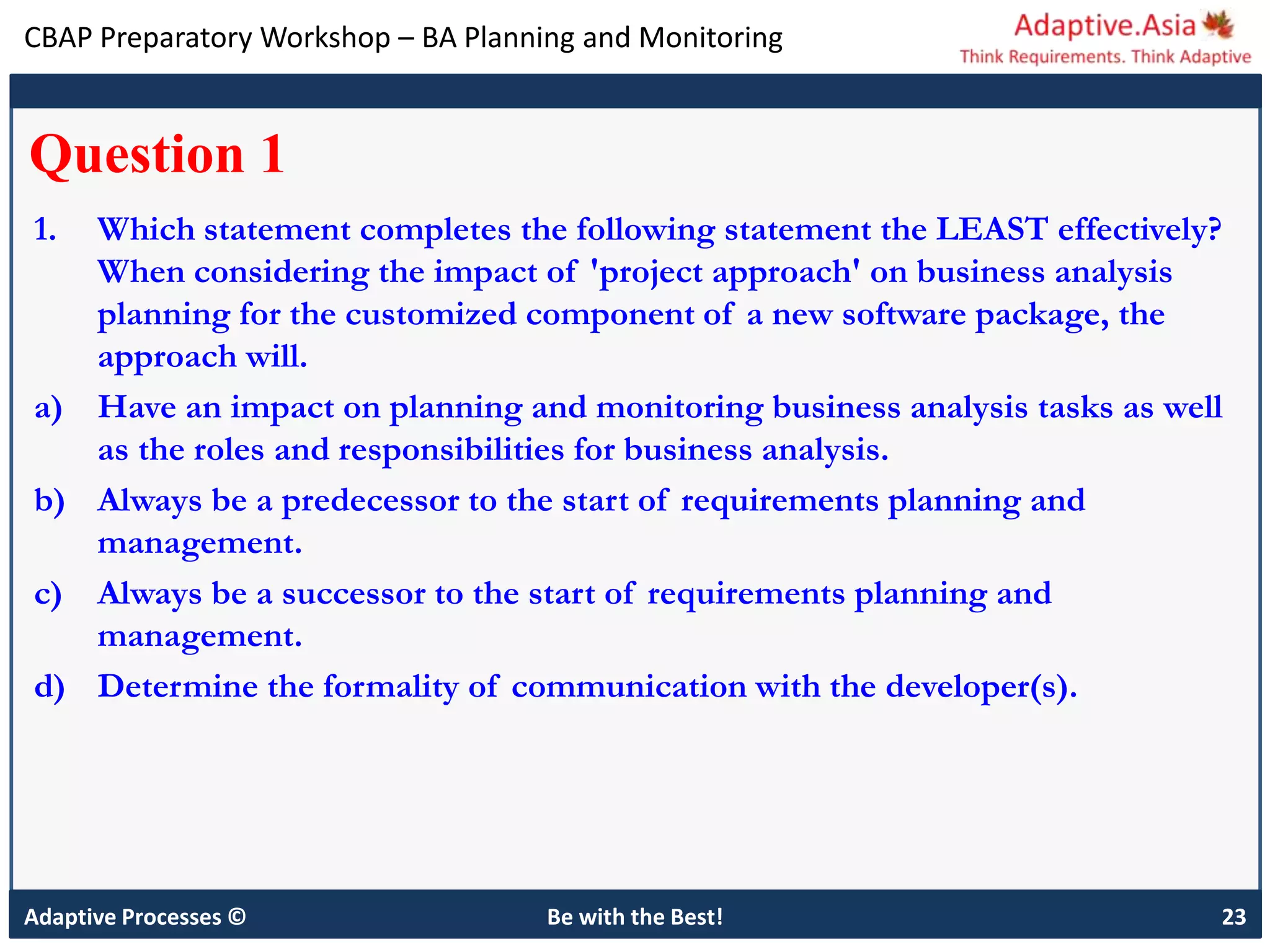 CBAP Preparatory Workshop – BA Planning and Monitoring
Adaptive Processes © Be with the Best! 23
Question 1
1. Which statement completes the following statement the LEAST effectively?
When considering the impact of 'project approach' on business analysis
planning for the customized component of a new software package, the
approach will.
a) Have an impact on planning and monitoring business analysis tasks as well
as the roles and responsibilities for business analysis.
b) Always be a predecessor to the start of requirements planning and
management.
c) Always be a successor to the start of requirements planning and
management.
d) Determine the formality of communication with the developer(s).
 