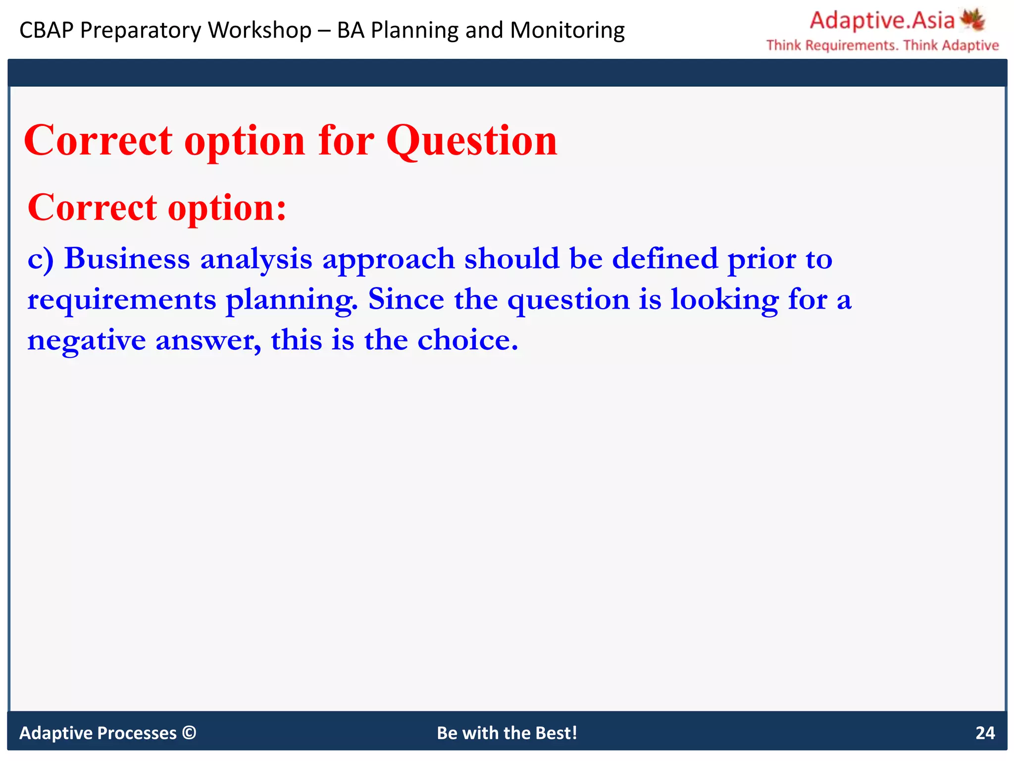 CBAP Preparatory Workshop – BA Planning and Monitoring
Adaptive Processes © Be with the Best! 24
Correct option for Question
Correct option:
c) Business analysis approach should be defined prior to
requirements planning. Since the question is looking for a
negative answer, this is the choice.
 