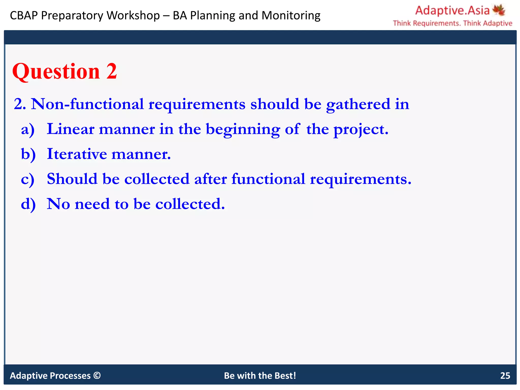 CBAP Preparatory Workshop – BA Planning and Monitoring
Adaptive Processes © Be with the Best! 25
Question 2
2. Non-functional requirements should be gathered in
a) Linear manner in the beginning of the project.
b) Iterative manner.
c) Should be collected after functional requirements.
d) No need to be collected.
 