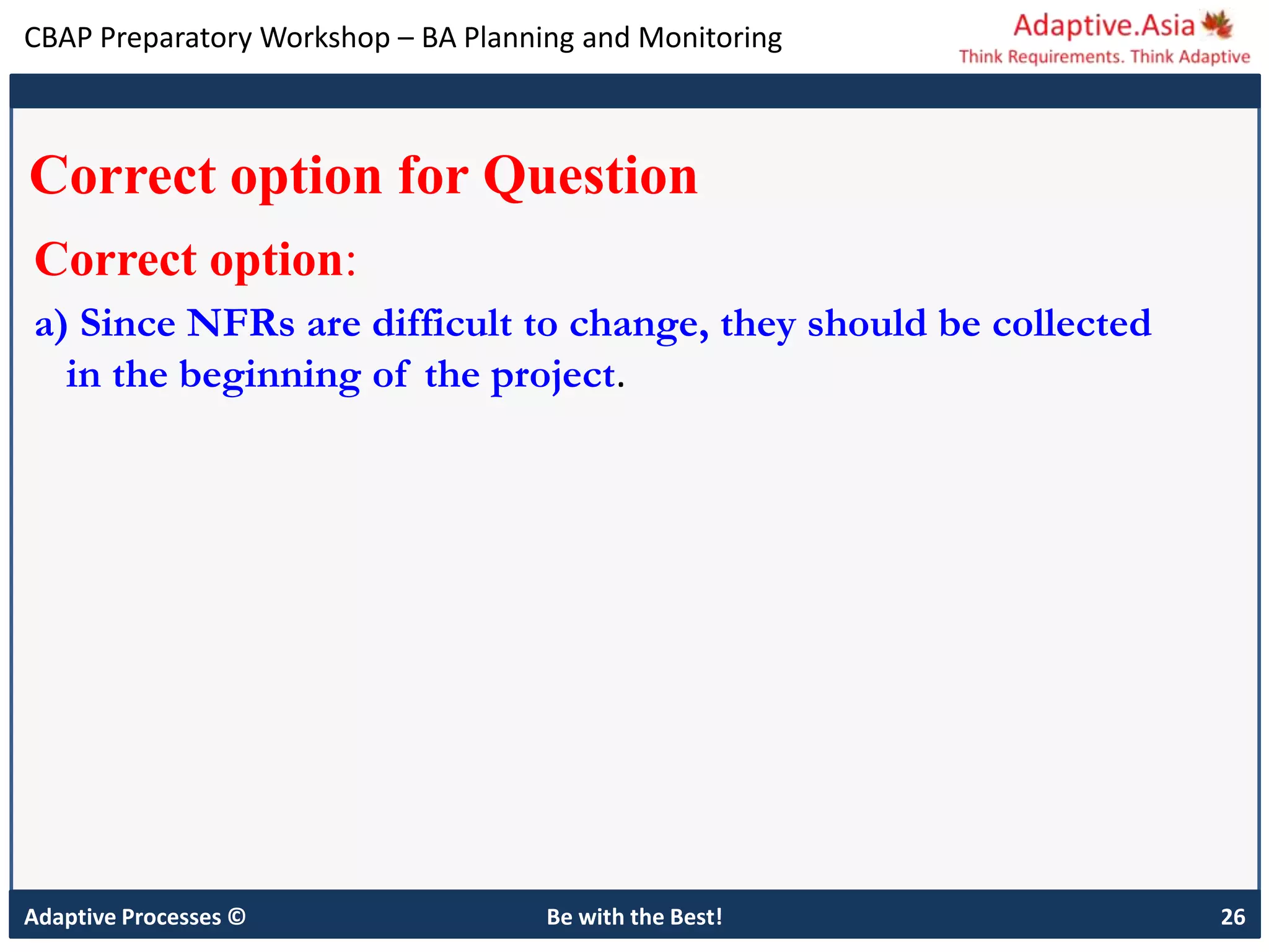CBAP Preparatory Workshop – BA Planning and Monitoring
Adaptive Processes © Be with the Best! 26
Correct option for Question
Correct option:
a) Since NFRs are difficult to change, they should be collected
in the beginning of the project.
 