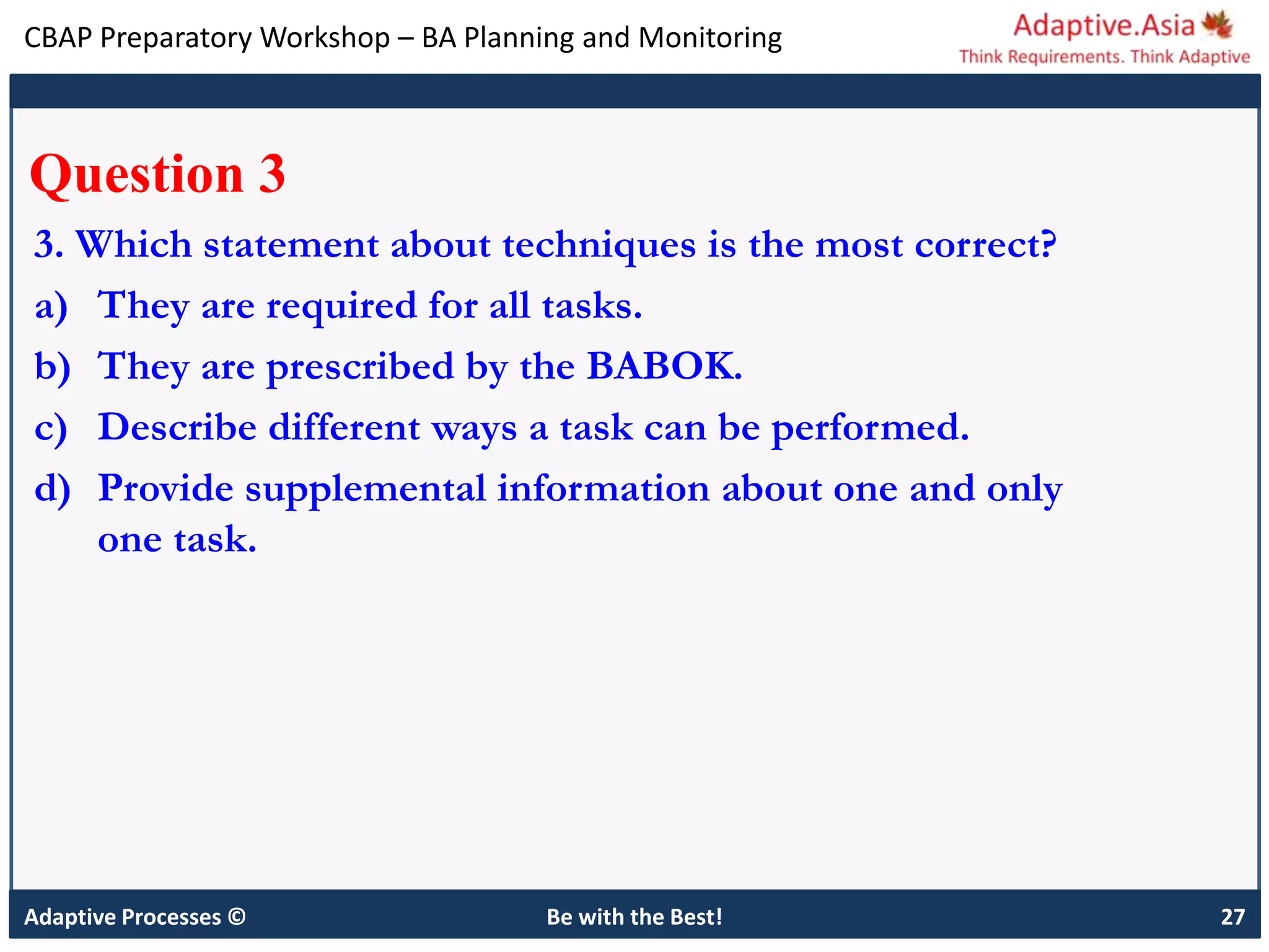 CBAP Preparatory Workshop – BA Planning and Monitoring
Adaptive Processes © Be with the Best! 27
Question 3
3. Which statement about techniques is the most correct?
a) They are required for all tasks.
b) They are prescribed by the BABOK.
c) Describe different ways a task can be performed.
d) Provide supplemental information about one and only
one task.
 