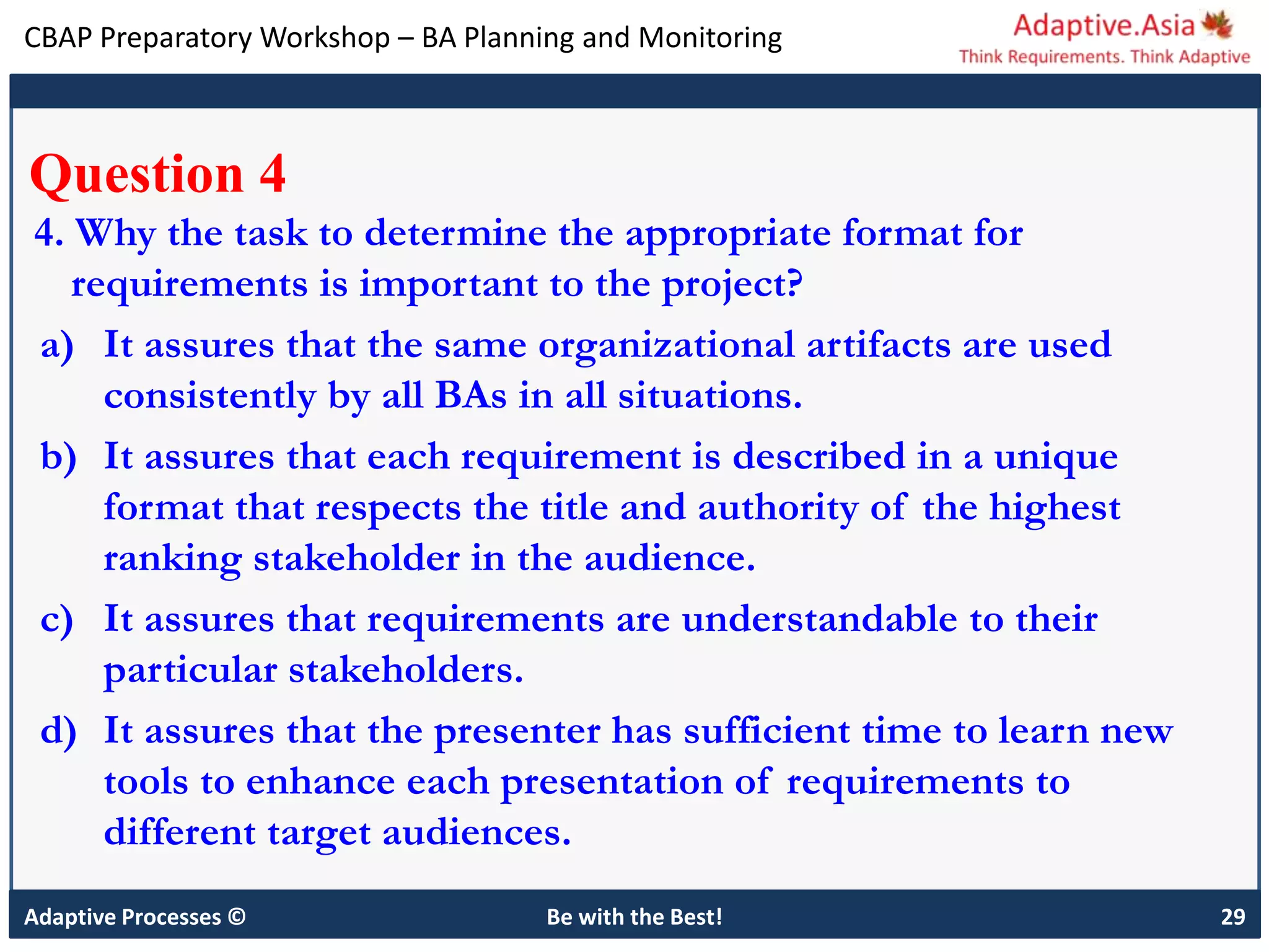 CBAP Preparatory Workshop – BA Planning and Monitoring
Adaptive Processes © Be with the Best! 29
Question 4
4. Why the task to determine the appropriate format for
requirements is important to the project?
a) It assures that the same organizational artifacts are used
consistently by all BAs in all situations.
b) It assures that each requirement is described in a unique
format that respects the title and authority of the highest
ranking stakeholder in the audience.
c) It assures that requirements are understandable to their
particular stakeholders.
d) It assures that the presenter has sufficient time to learn new
tools to enhance each presentation of requirements to
different target audiences.
 