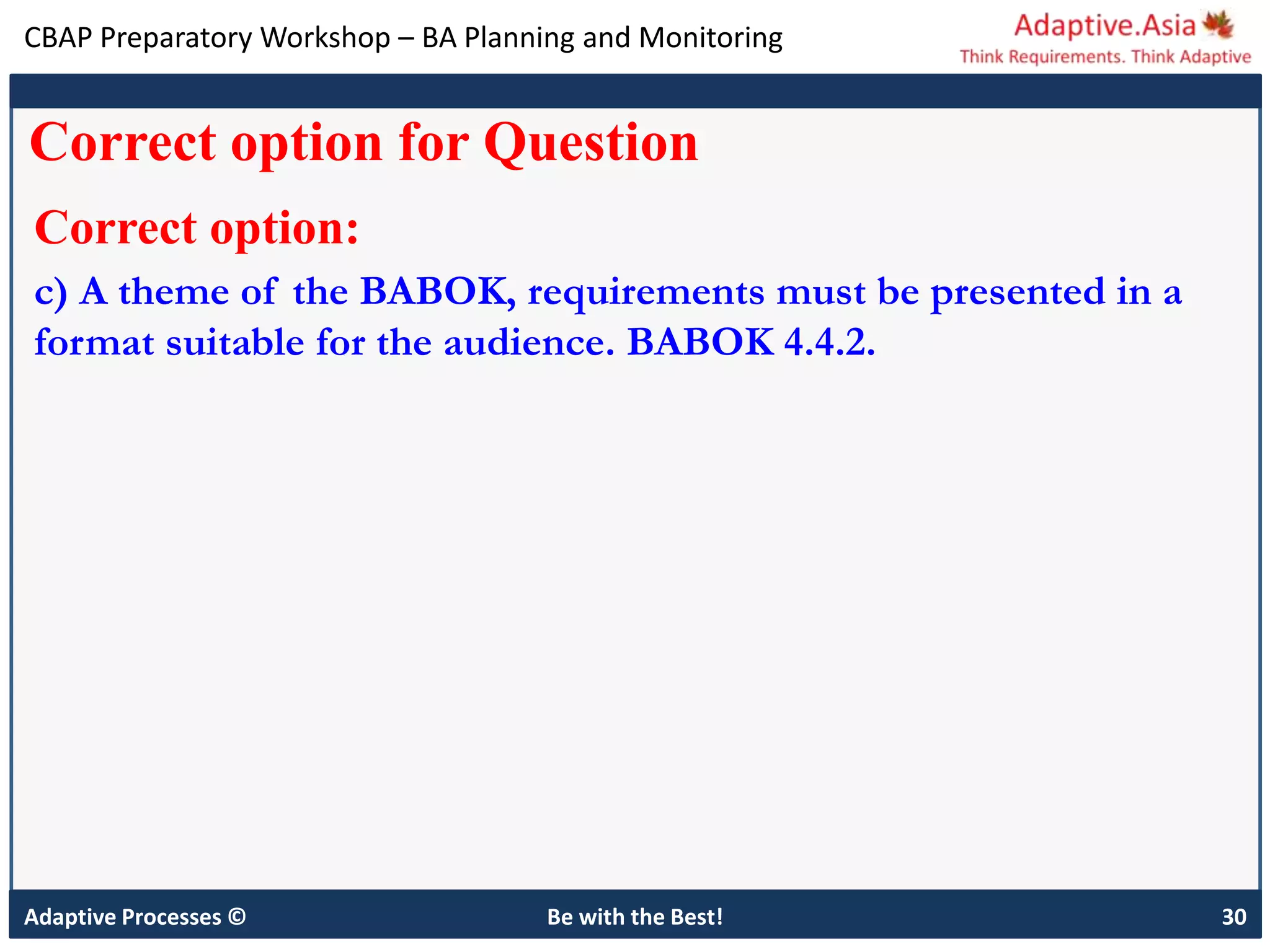CBAP Preparatory Workshop – BA Planning and Monitoring
Adaptive Processes © Be with the Best! 30
Correct option for Question
Correct option:
c) A theme of the BABOK, requirements must be presented in a
format suitable for the audience. BABOK 4.4.2.
 