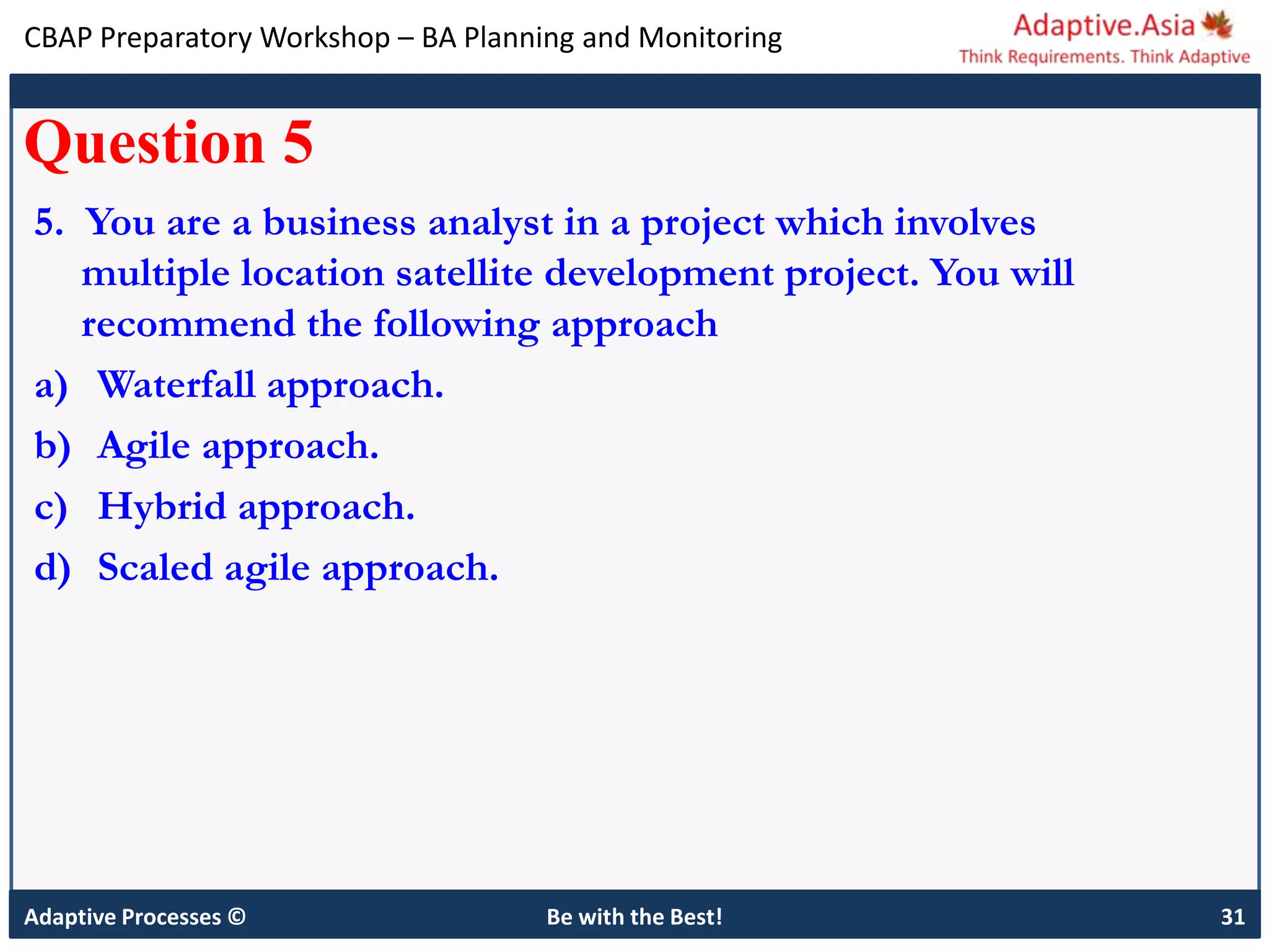 CBAP Preparatory Workshop – BA Planning and Monitoring
Adaptive Processes © Be with the Best! 31
Question 5
5. You are a business analyst in a project which involves
multiple location satellite development project. You will
recommend the following approach
a) Waterfall approach.
b) Agile approach.
c) Hybrid approach.
d) Scaled agile approach.
 