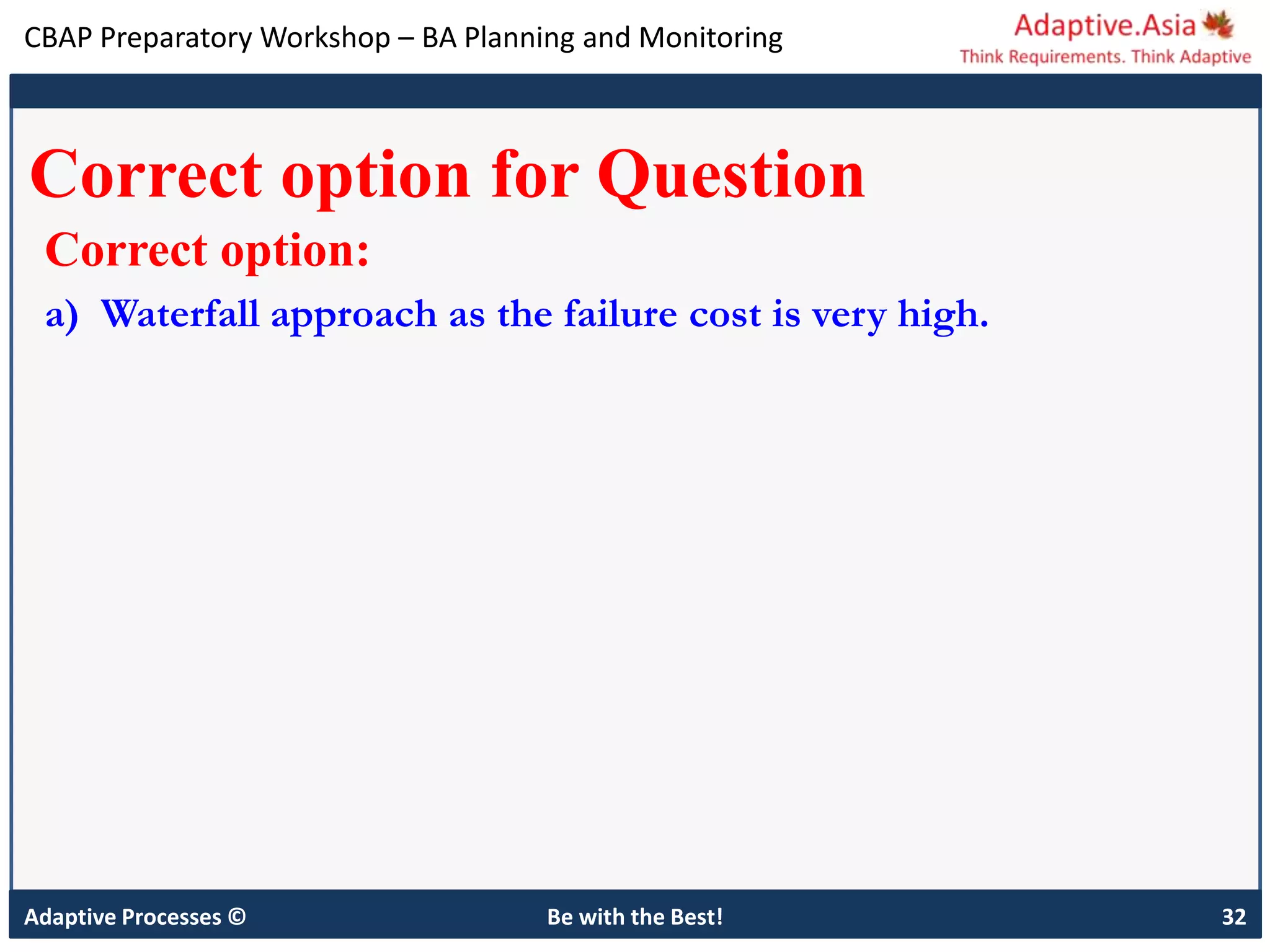 CBAP Preparatory Workshop – BA Planning and Monitoring
Adaptive Processes © Be with the Best! 32
Correct option for Question
Correct option:
a) Waterfall approach as the failure cost is very high.
 