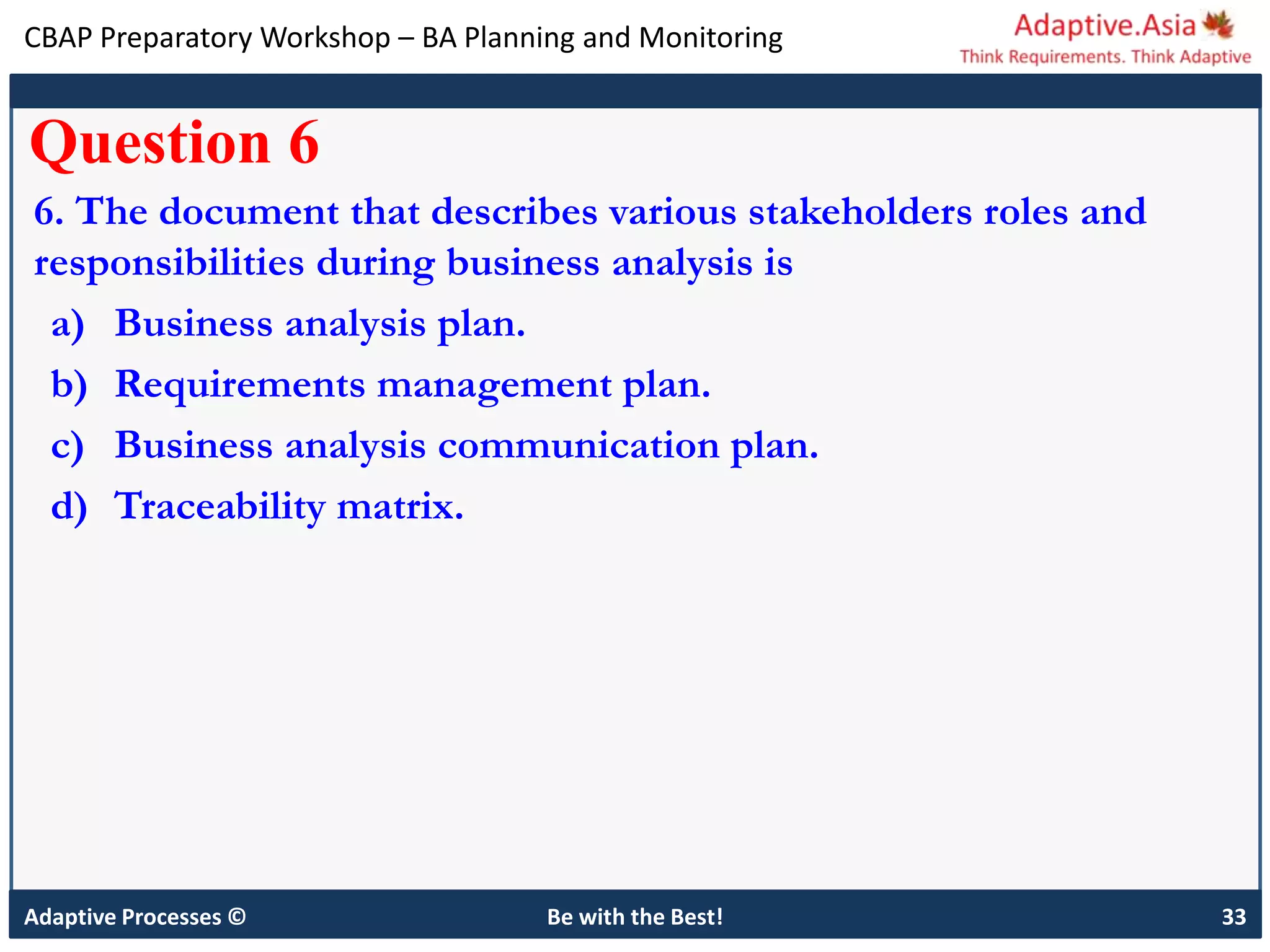 CBAP Preparatory Workshop – BA Planning and Monitoring
Adaptive Processes © Be with the Best! 33
Question 6
6. The document that describes various stakeholders roles and
responsibilities during business analysis is
a) Business analysis plan.
b) Requirements management plan.
c) Business analysis communication plan.
d) Traceability matrix.
 