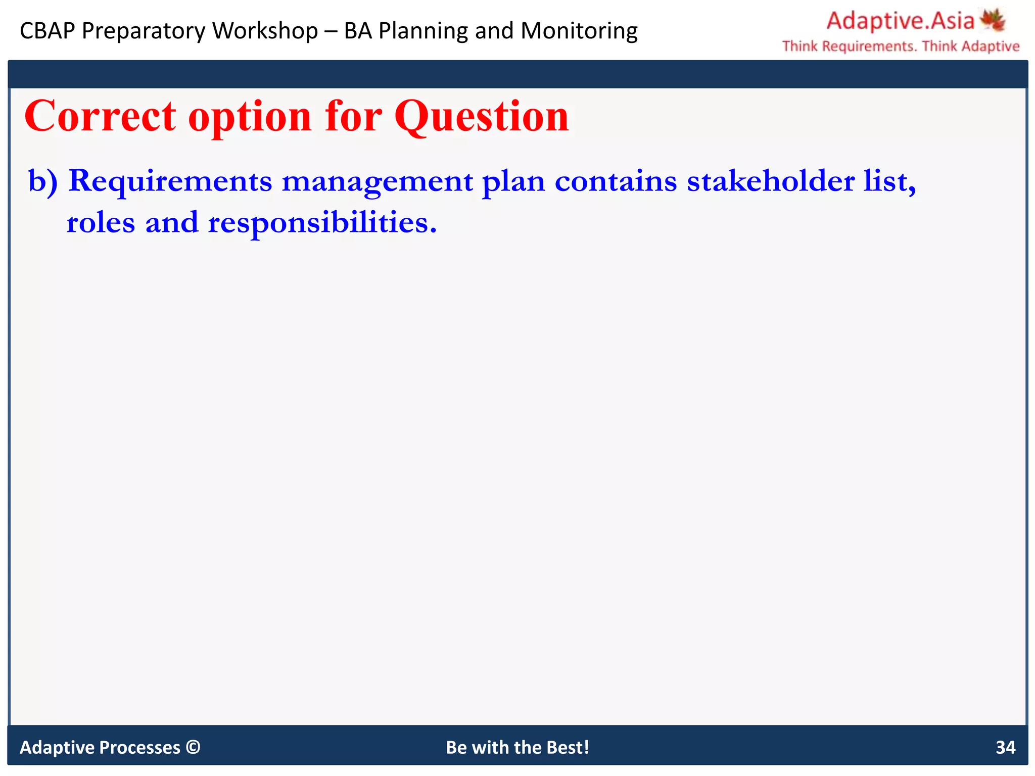 CBAP Preparatory Workshop – BA Planning and Monitoring
Adaptive Processes © Be with the Best! 34
Correct option for Question
b) Requirements management plan contains stakeholder list,
roles and responsibilities.
 