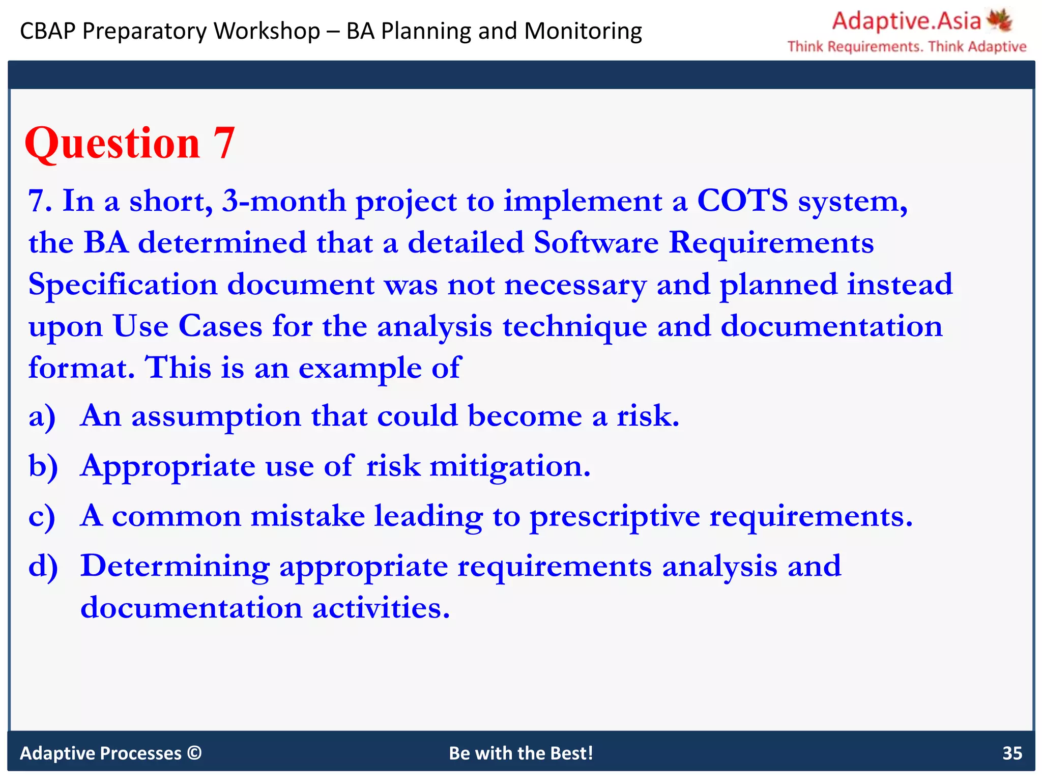 CBAP Preparatory Workshop – BA Planning and Monitoring
Adaptive Processes © Be with the Best! 35
Question 7
7. In a short, 3-month project to implement a COTS system,
the BA determined that a detailed Software Requirements
Specification document was not necessary and planned instead
upon Use Cases for the analysis technique and documentation
format. This is an example of
a) An assumption that could become a risk.
b) Appropriate use of risk mitigation.
c) A common mistake leading to prescriptive requirements.
d) Determining appropriate requirements analysis and
documentation activities.
 