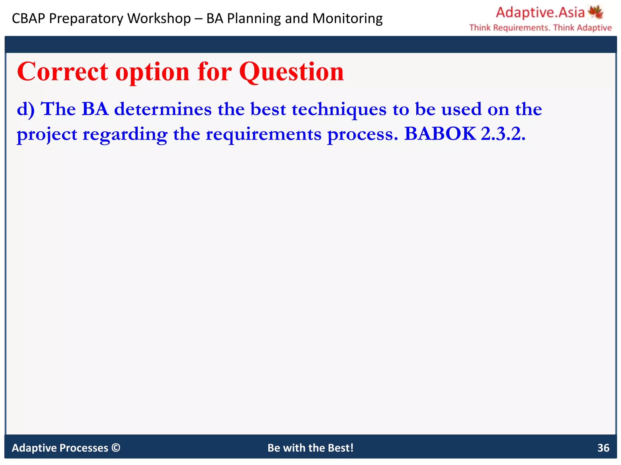 CBAP Preparatory Workshop – BA Planning and Monitoring
Adaptive Processes © Be with the Best! 36
Correct option for Question
d) The BA determines the best techniques to be used on the
project regarding the requirements process. BABOK 2.3.2.
 