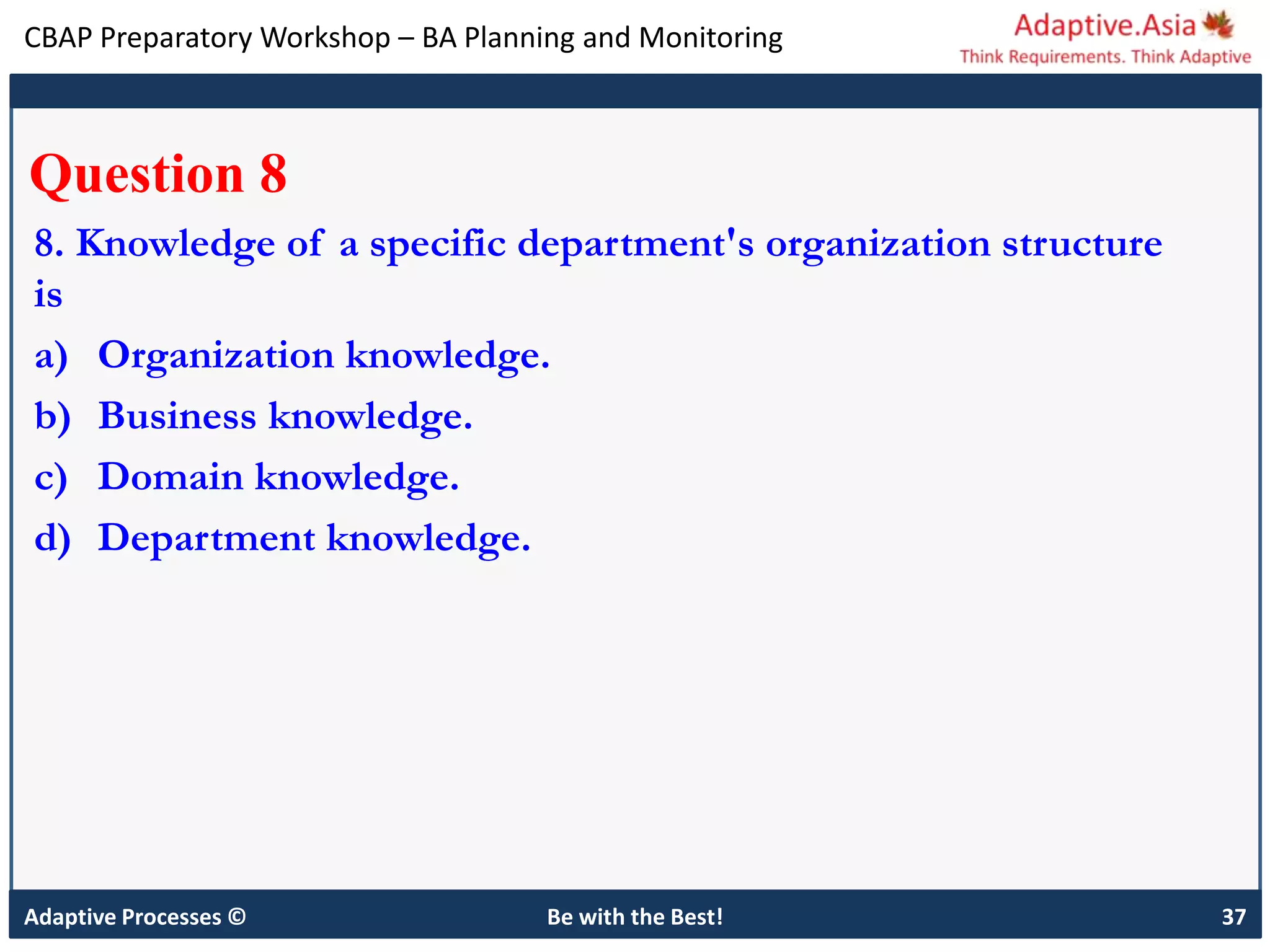 CBAP Preparatory Workshop – BA Planning and Monitoring
Adaptive Processes © Be with the Best! 37
Question 8
8. Knowledge of a specific department's organization structure
is
a) Organization knowledge.
b) Business knowledge.
c) Domain knowledge.
d) Department knowledge.
 