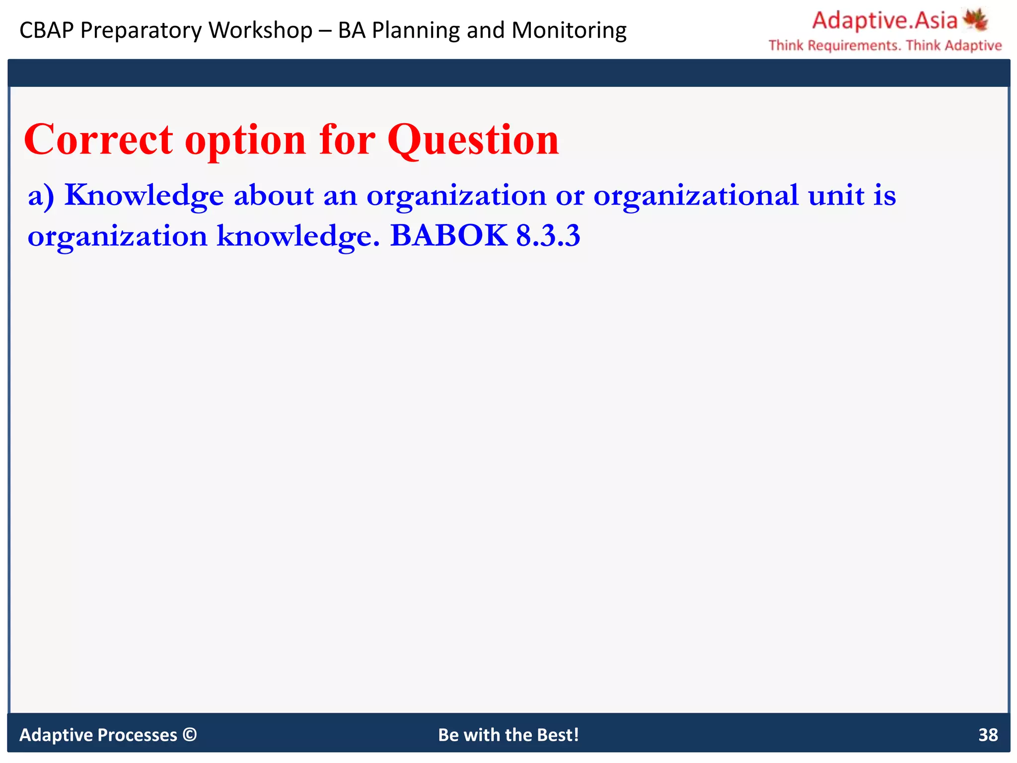CBAP Preparatory Workshop – BA Planning and Monitoring
Adaptive Processes © Be with the Best! 38
Correct option for Question
a) Knowledge about an organization or organizational unit is
organization knowledge. BABOK 8.3.3
 
