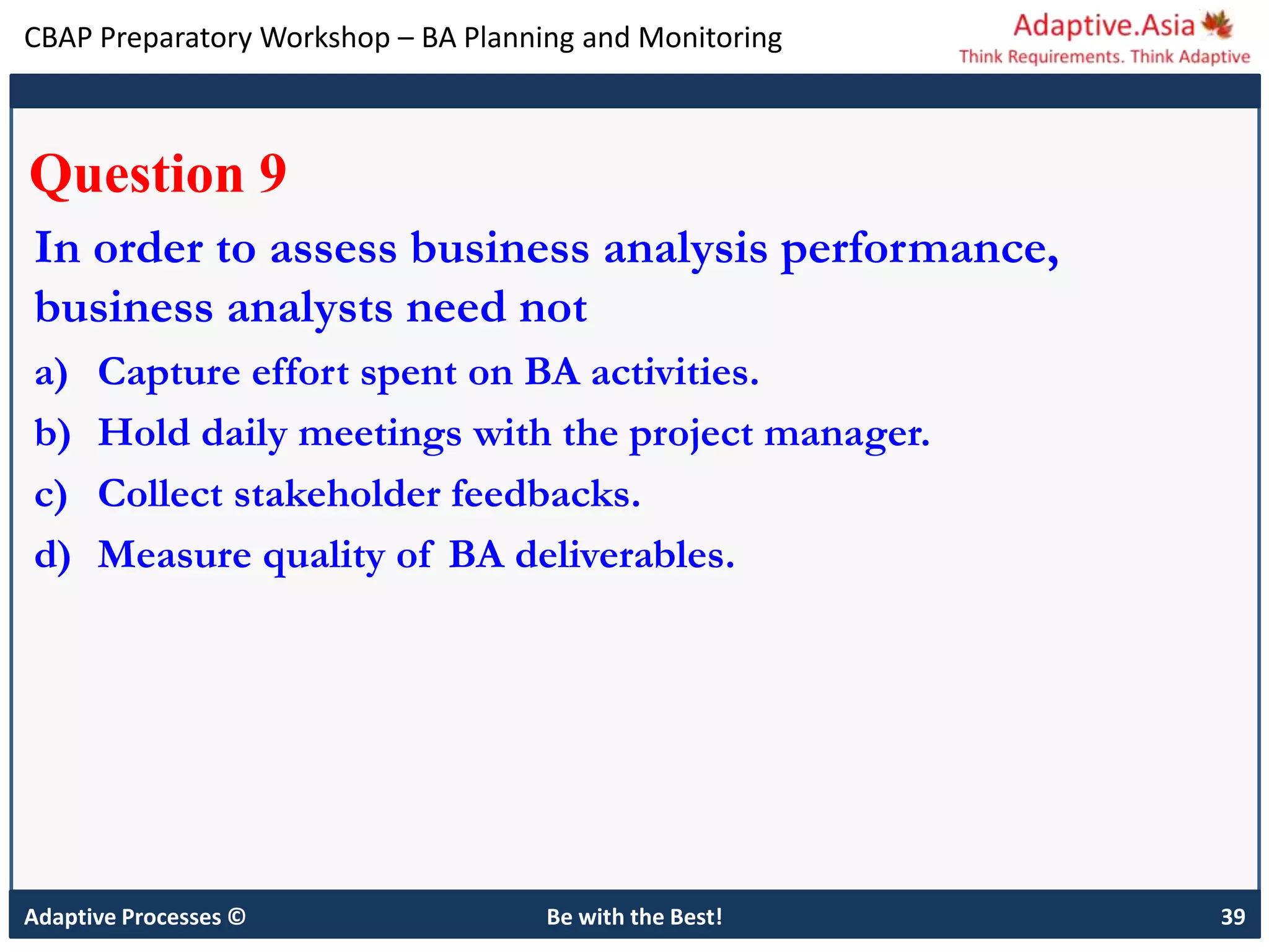 CBAP Preparatory Workshop – BA Planning and Monitoring
Adaptive Processes © Be with the Best! 39
Question 9
In order to assess business analysis performance,
business analysts need not
a) Capture effort spent on BA activities.
b) Hold daily meetings with the project manager.
c) Collect stakeholder feedbacks.
d) Measure quality of BA deliverables.
 