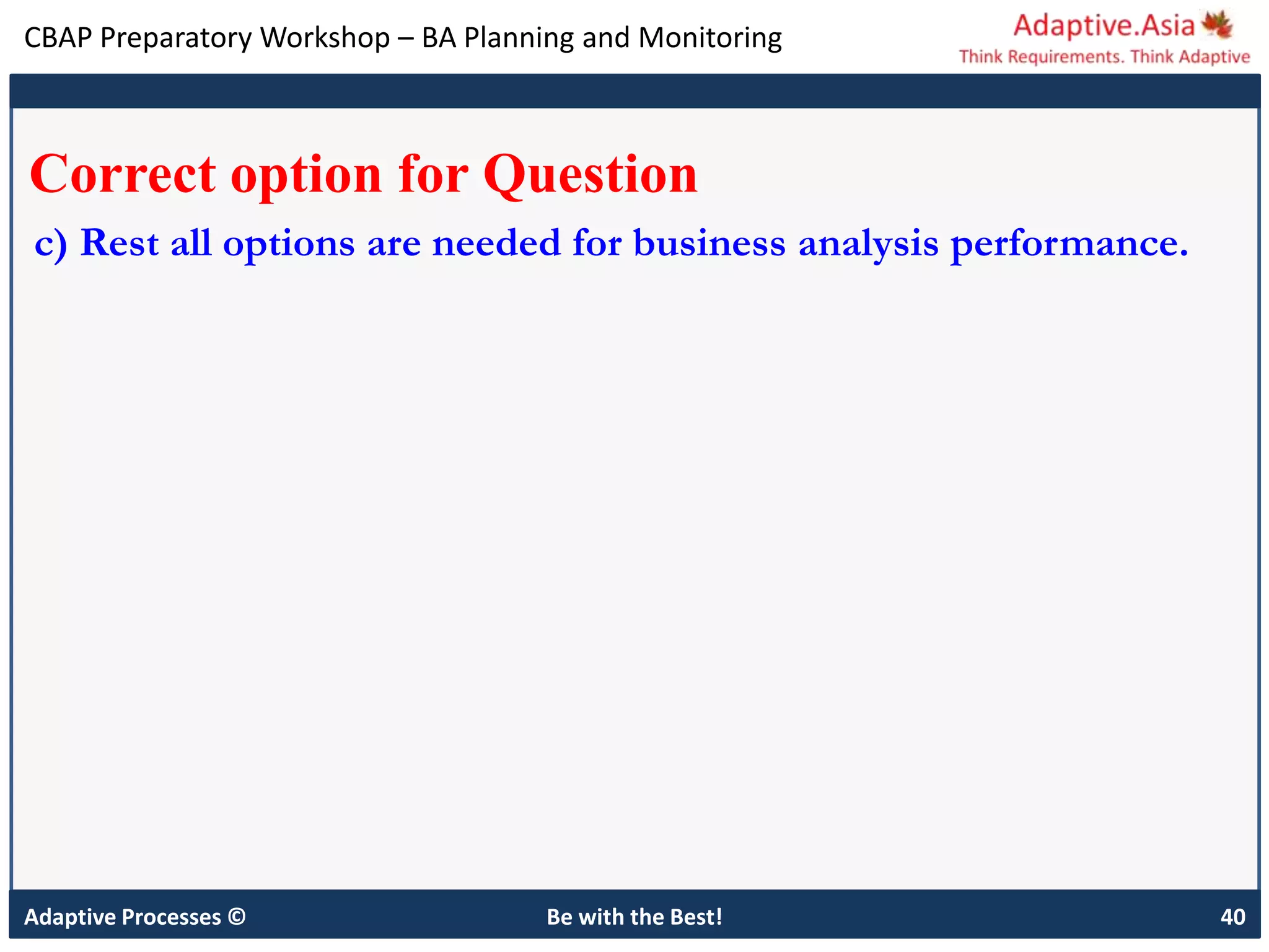 CBAP Preparatory Workshop – BA Planning and Monitoring
Adaptive Processes © Be with the Best! 40
Correct option for Question
c) Rest all options are needed for business analysis performance.
 