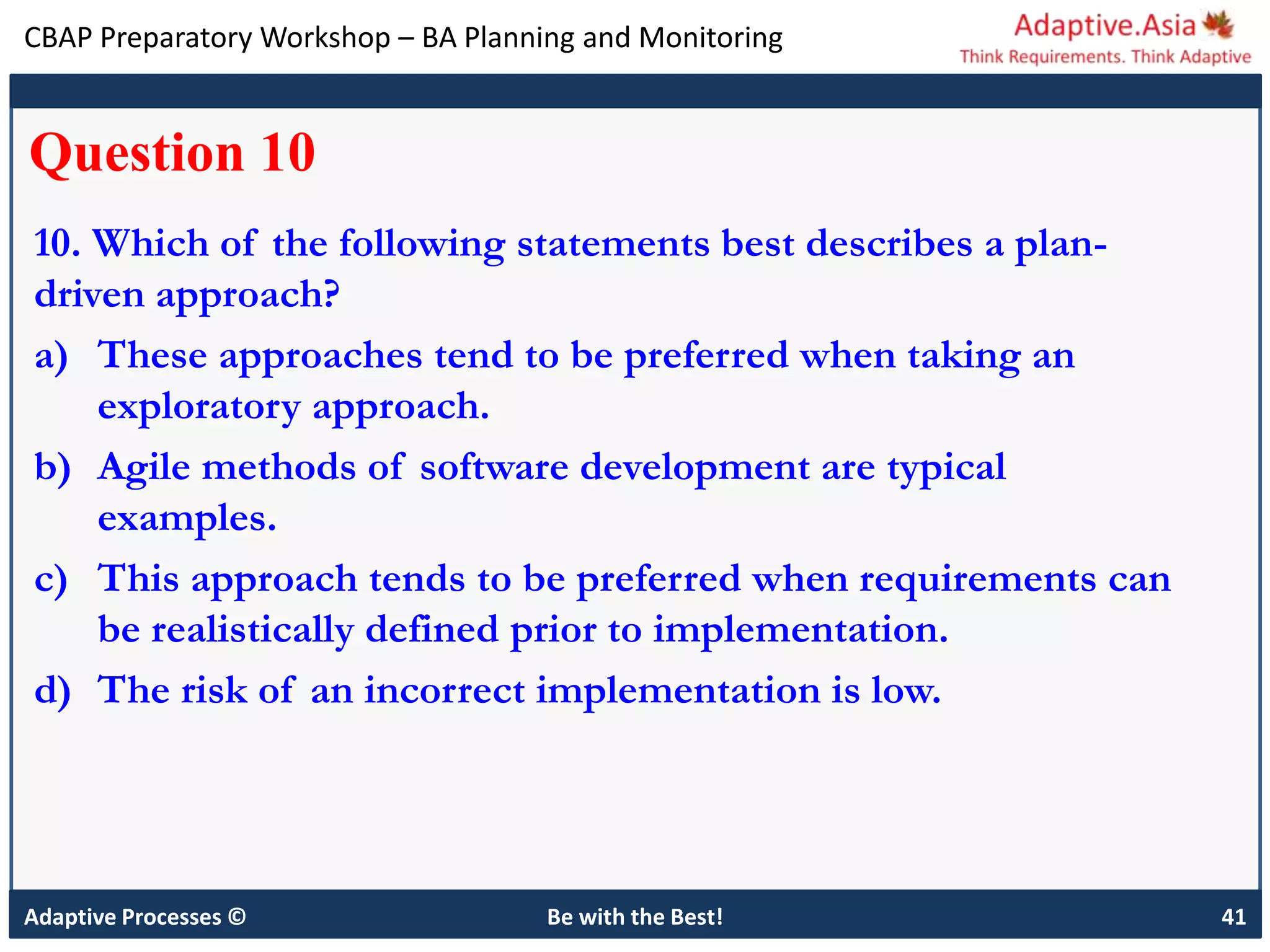 CBAP Preparatory Workshop – BA Planning and Monitoring
Adaptive Processes © Be with the Best! 41
Question 10
10. Which of the following statements best describes a plan-
driven approach?
a) These approaches tend to be preferred when taking an
exploratory approach.
b) Agile methods of software development are typical
examples.
c) This approach tends to be preferred when requirements can
be realistically defined prior to implementation.
d) The risk of an incorrect implementation is low.
 