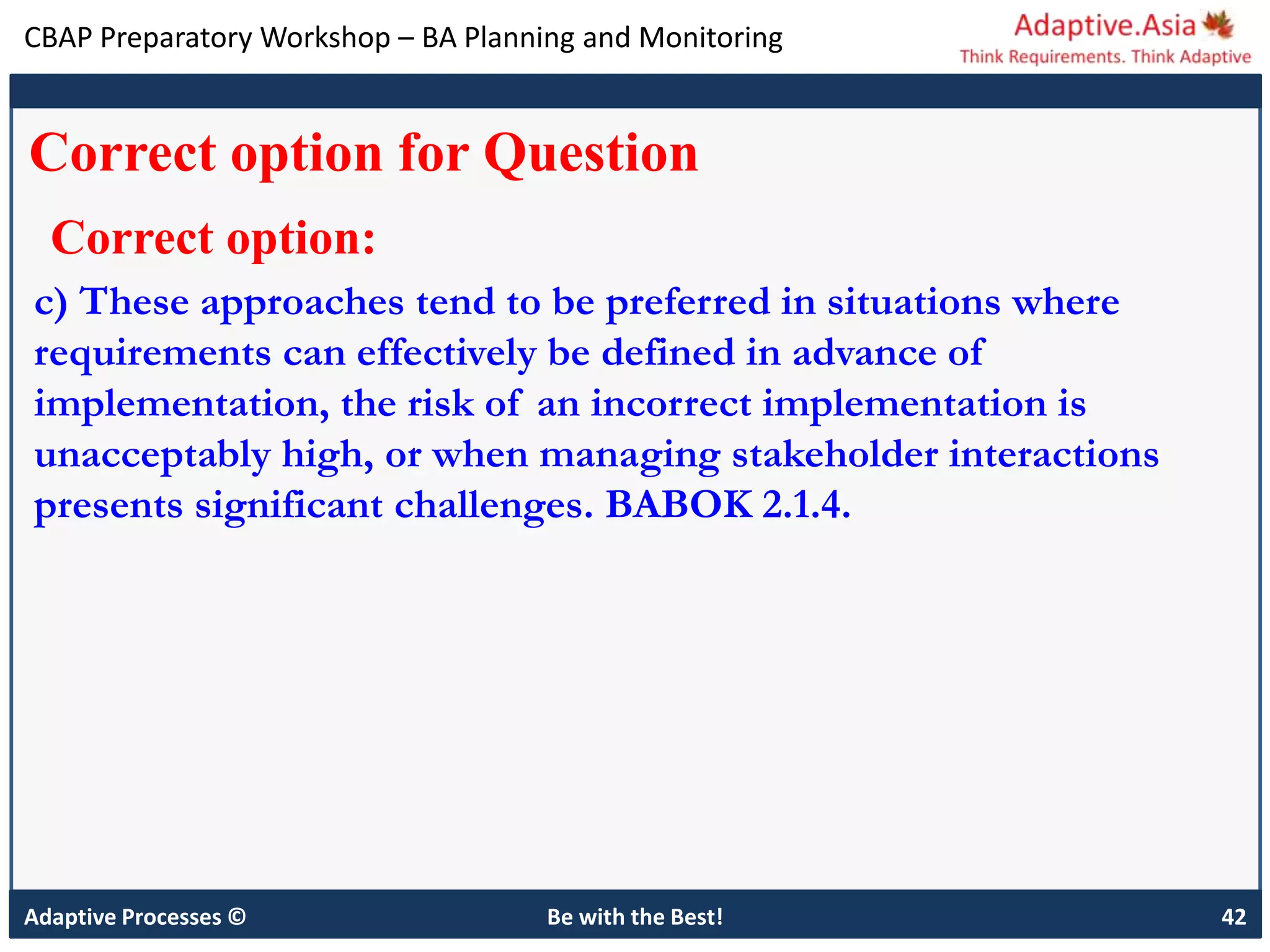 CBAP Preparatory Workshop – BA Planning and Monitoring
Adaptive Processes © Be with the Best! 42
Correct option for Question
Correct option:
c) These approaches tend to be preferred in situations where
requirements can effectively be defined in advance of
implementation, the risk of an incorrect implementation is
unacceptably high, or when managing stakeholder interactions
presents significant challenges. BABOK 2.1.4.
 