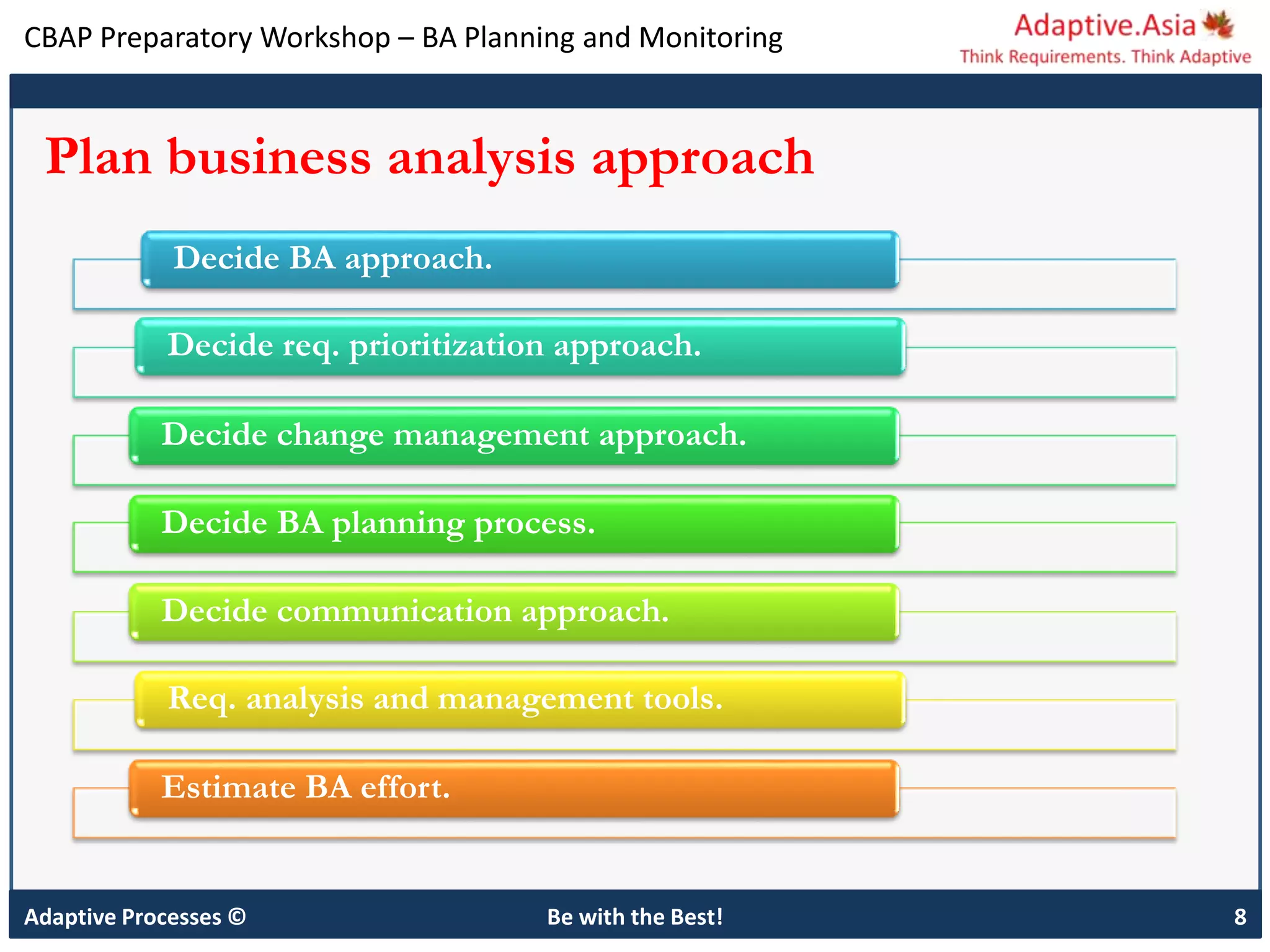 CBAP Preparatory Workshop – BA Planning and Monitoring
Adaptive Processes © Be with the Best! 8
Plan business analysis approach
Decide BA approach.
Decide req. prioritization approach.
Decide change management approach.
Decide BA planning process.
Decide communication approach.
Req. analysis and management tools.
Estimate BA effort.
 