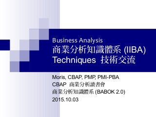 Business Analysis
商業分析知識體系 (IIBA)
Techniques 技術交流
Moris, CBAP, PMP, PMI-PBA
CBAP 商業分析讀書會
商業分析知識體系 (BABOK 2.0)
2015.10.03
 