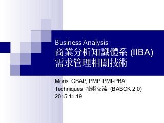 Business Analysis
商業分析知識體系 (IIBA)
需求管理相關技術
Moris, CBAP, PMP, PMI-PBA
Techniques 技術交流 (BABOK 2.0)
2015.11.19
 