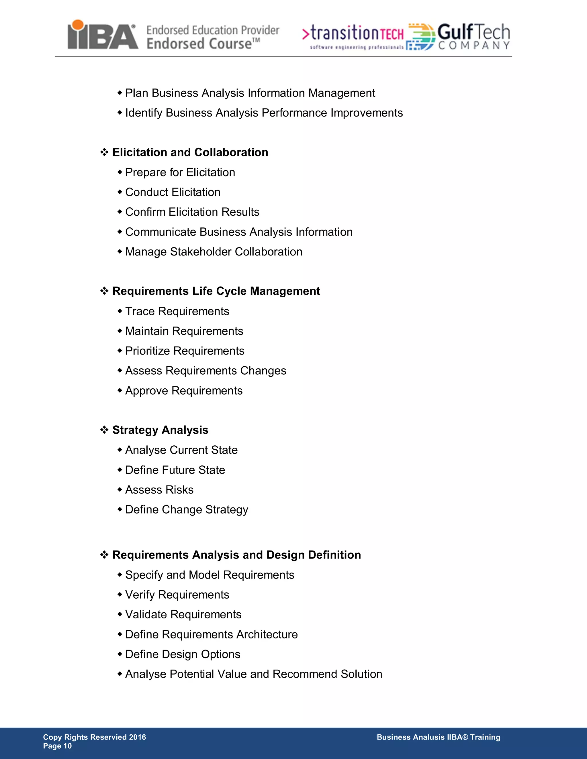 Copy Rights Reservied 2016 Business Analusis IIBA® Training
Page 10
 Plan Business Analysis Information Management
 Identify Business Analysis Performance Improvements
 Elicitation and Collaboration
 Prepare for Elicitation
 Conduct Elicitation
 Confirm Elicitation Results
 Communicate Business Analysis Information
 Manage Stakeholder Collaboration
 Requirements Life Cycle Management
 Trace Requirements
 Maintain Requirements
 Prioritize Requirements
 Assess Requirements Changes
 Approve Requirements
 Strategy Analysis
 Analyse Current State
 Define Future State
 Assess Risks
 Define Change Strategy
 Requirements Analysis and Design Definition
 Specify and Model Requirements
 Verify Requirements
 Validate Requirements
 Define Requirements Architecture
 Define Design Options
 Analyse Potential Value and Recommend Solution
 