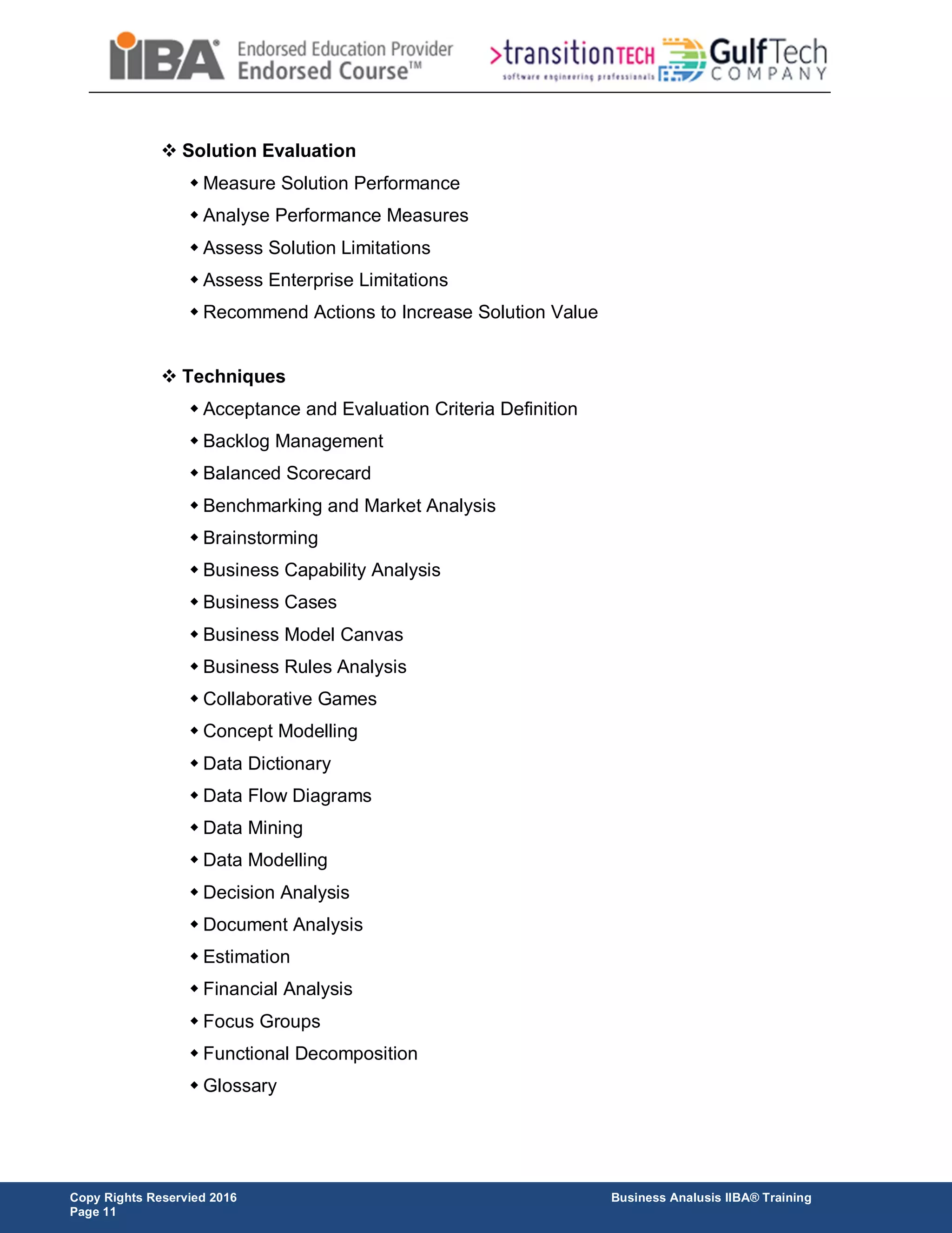 Copy Rights Reservied 2016 Business Analusis IIBA® Training
Page 11
 Solution Evaluation
 Measure Solution Performance
 Analyse Performance Measures
 Assess Solution Limitations
 Assess Enterprise Limitations
 Recommend Actions to Increase Solution Value
 Techniques
 Acceptance and Evaluation Criteria Definition
 Backlog Management
 Balanced Scorecard
 Benchmarking and Market Analysis
 Brainstorming
 Business Capability Analysis
 Business Cases
 Business Model Canvas
 Business Rules Analysis
 Collaborative Games
 Concept Modelling
 Data Dictionary
 Data Flow Diagrams
 Data Mining
 Data Modelling
 Decision Analysis
 Document Analysis
 Estimation
 Financial Analysis
 Focus Groups
 Functional Decomposition
 Glossary
 