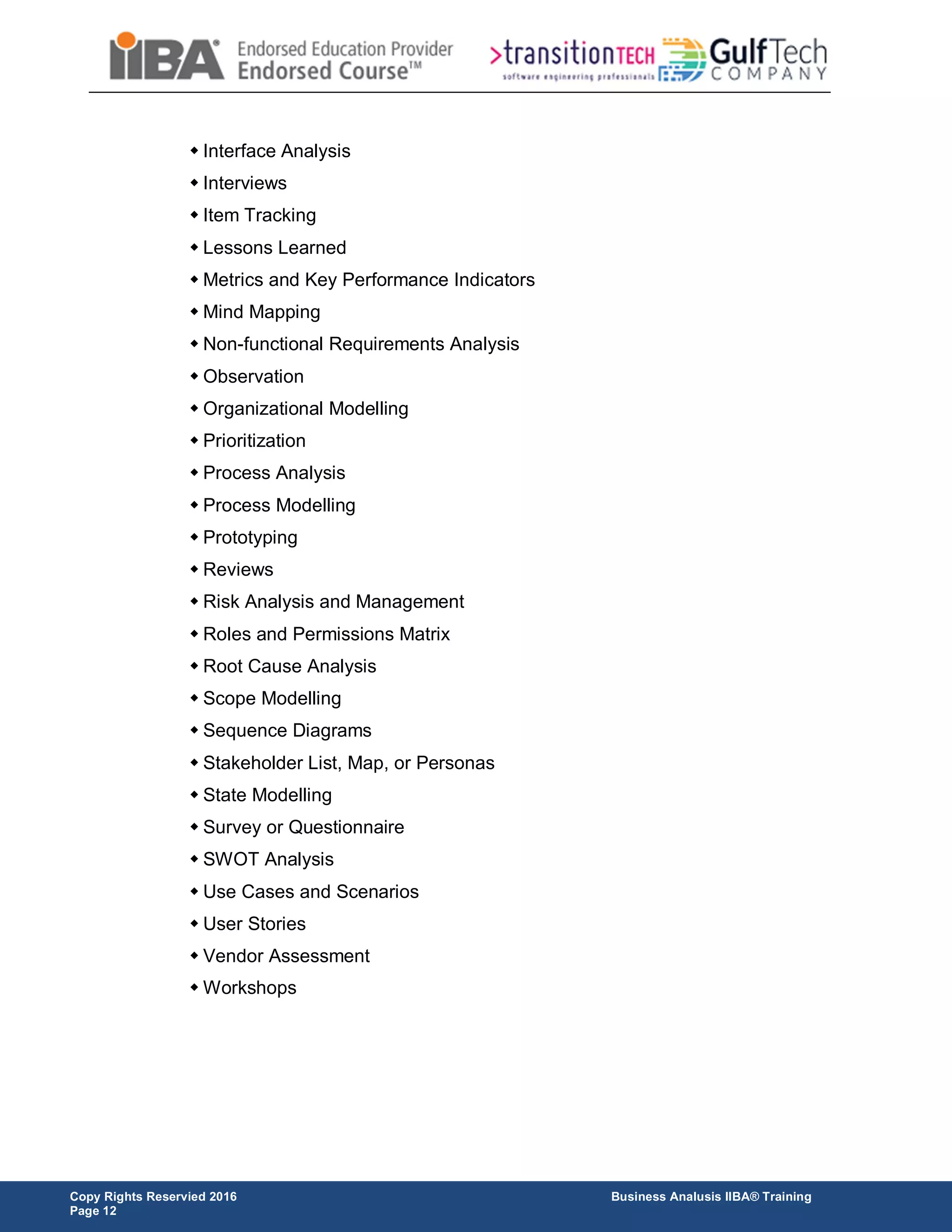 Copy Rights Reservied 2016 Business Analusis IIBA® Training
Page 12
 Interface Analysis
 Interviews
 Item Tracking
 Lessons Learned
 Metrics and Key Performance Indicators
 Mind Mapping
 Non-functional Requirements Analysis
 Observation
 Organizational Modelling
 Prioritization
 Process Analysis
 Process Modelling
 Prototyping
 Reviews
 Risk Analysis and Management
 Roles and Permissions Matrix
 Root Cause Analysis
 Scope Modelling
 Sequence Diagrams
 Stakeholder List, Map, or Personas
 State Modelling
 Survey or Questionnaire
 SWOT Analysis
 Use Cases and Scenarios
 User Stories
 Vendor Assessment
 Workshops
 