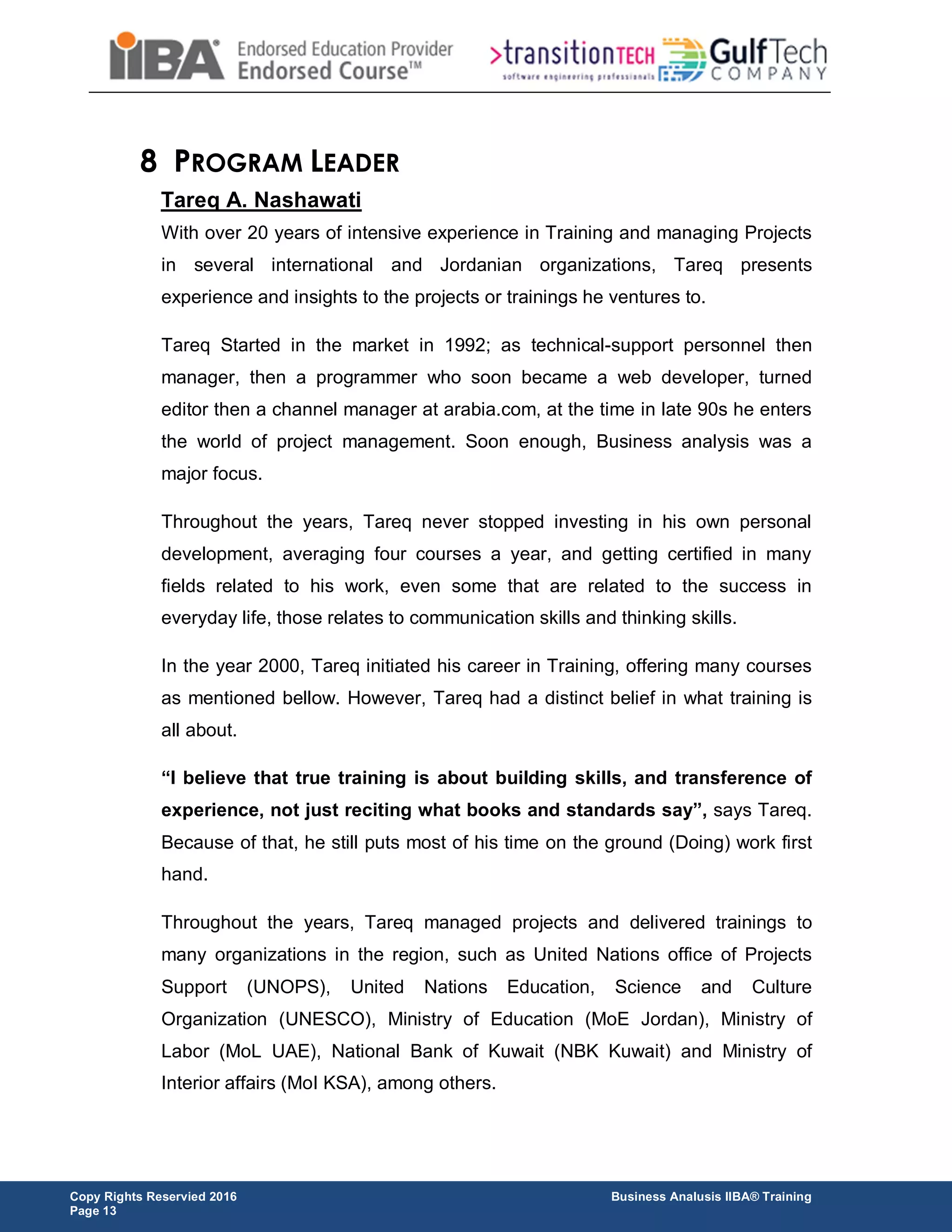 Copy Rights Reservied 2016 Business Analusis IIBA® Training
Page 13
8 PROGRAM LEADER
Tareq A. Nashawati
With over 20 years of intensive experience in Training and managing Projects
in several international and Jordanian organizations, Tareq presents
experience and insights to the projects or trainings he ventures to.
Tareq Started in the market in 1992; as technical-support personnel then
manager, then a programmer who soon became a web developer, turned
editor then a channel manager at arabia.com, at the time in late 90s he enters
the world of project management. Soon enough, Business analysis was a
major focus.
Throughout the years, Tareq never stopped investing in his own personal
development, averaging four courses a year, and getting certified in many
fields related to his work, even some that are related to the success in
everyday life, those relates to communication skills and thinking skills.
In the year 2000, Tareq initiated his career in Training, offering many courses
as mentioned bellow. However, Tareq had a distinct belief in what training is
all about.
“I believe that true training is about building skills, and transference of
experience, not just reciting what books and standards say”, says Tareq.
Because of that, he still puts most of his time on the ground (Doing) work first
hand.
Throughout the years, Tareq managed projects and delivered trainings to
many organizations in the region, such as United Nations office of Projects
Support (UNOPS), United Nations Education, Science and Culture
Organization (UNESCO), Ministry of Education (MoE Jordan), Ministry of
Labor (MoL UAE), National Bank of Kuwait (NBK Kuwait) and Ministry of
Interior affairs (MoI KSA), among others.
 