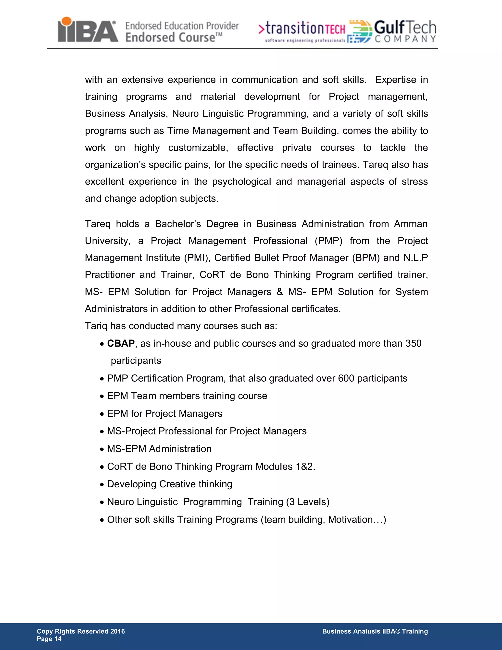 Copy Rights Reservied 2016 Business Analusis IIBA® Training
Page 14
with an extensive experience in communication and soft skills. Expertise in
training programs and material development for Project management,
Business Analysis, Neuro Linguistic Programming, and a variety of soft skills
programs such as Time Management and Team Building, comes the ability to
work on highly customizable, effective private courses to tackle the
organization’s specific pains, for the specific needs of trainees. Tareq also has
excellent experience in the psychological and managerial aspects of stress
and change adoption subjects.
Tareq holds a Bachelor’s Degree in Business Administration from Amman
University, a Project Management Professional (PMP) from the Project
Management Institute (PMI), Certified Bullet Proof Manager (BPM) and N.L.P
Practitioner and Trainer, CoRT de Bono Thinking Program certified trainer,
MS- EPM Solution for Project Managers & MS- EPM Solution for System
Administrators in addition to other Professional certificates.
Tariq has conducted many courses such as:
 CBAP, as in-house and public courses and so graduated more than 350
participants
 PMP Certification Program, that also graduated over 600 participants
 EPM Team members training course
 EPM for Project Managers
 MS-Project Professional for Project Managers
 MS-EPM Administration
 CoRT de Bono Thinking Program Modules 1&2.
 Developing Creative thinking
 Neuro Linguistic Programming Training (3 Levels)
 Other soft skills Training Programs (team building, Motivation…)
 