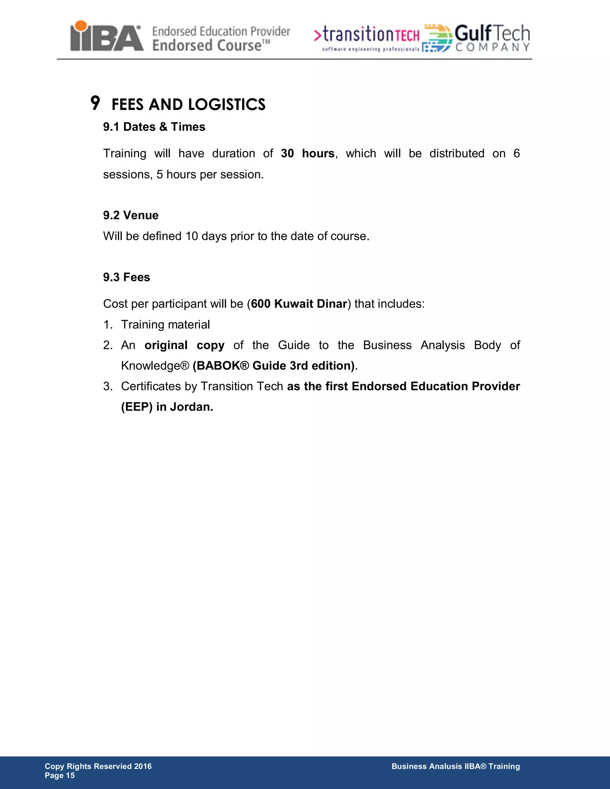 Copy Rights Reservied 2016 Business Analusis IIBA® Training
Page 15
9 FEES AND LOGISTICS
9.1 Dates & Times
Training will have duration of 30 hours, which will be distributed on 6
sessions, 5 hours per session.
9.2 Venue
Will be defined 10 days prior to the date of course.
9.3 Fees
Cost per participant will be (600 Kuwait Dinar) that includes:
1. Training material
2. An original copy of the Guide to the Business Analysis Body of
Knowledge® (BABOK® Guide 3rd edition).
3. Certificates by Transition Tech as the first Endorsed Education Provider
(EEP) in Jordan.
 