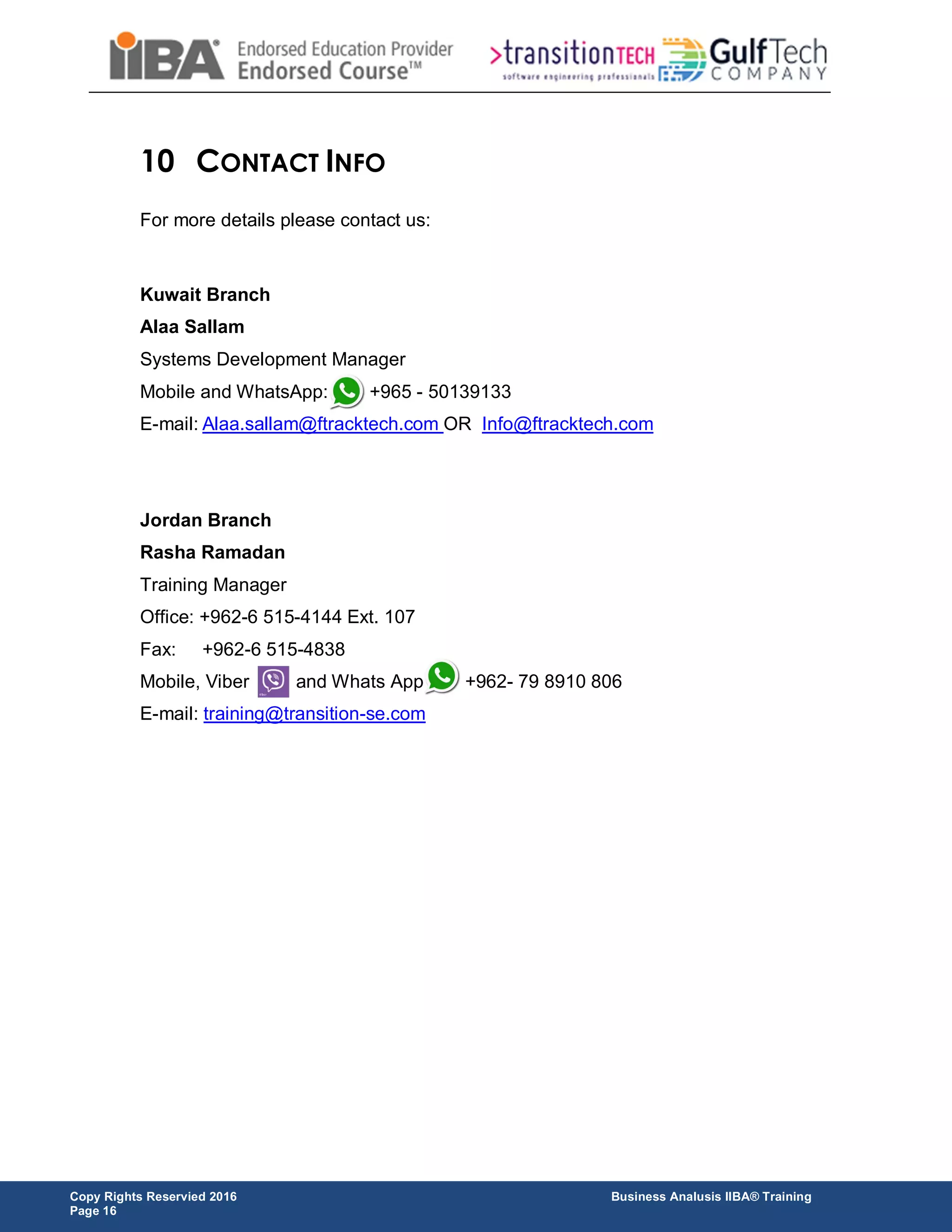 Copy Rights Reservied 2016 Business Analusis IIBA® Training
Page 16
10 CONTACT INFO
For more details please contact us:
Kuwait Branch
Alaa Sallam
Systems Development Manager
Mobile and WhatsApp: +965 - 50139133
E-mail: Alaa.sallam@ftracktech.com OR Info@ftracktech.com
Jordan Branch
Rasha Ramadan
Training Manager
Office: +962-6 515-4144 Ext. 107
Fax: +962-6 515-4838
Mobile, Viber and Whats App +962- 79 8910 806
E-mail: training@transition-se.com
 