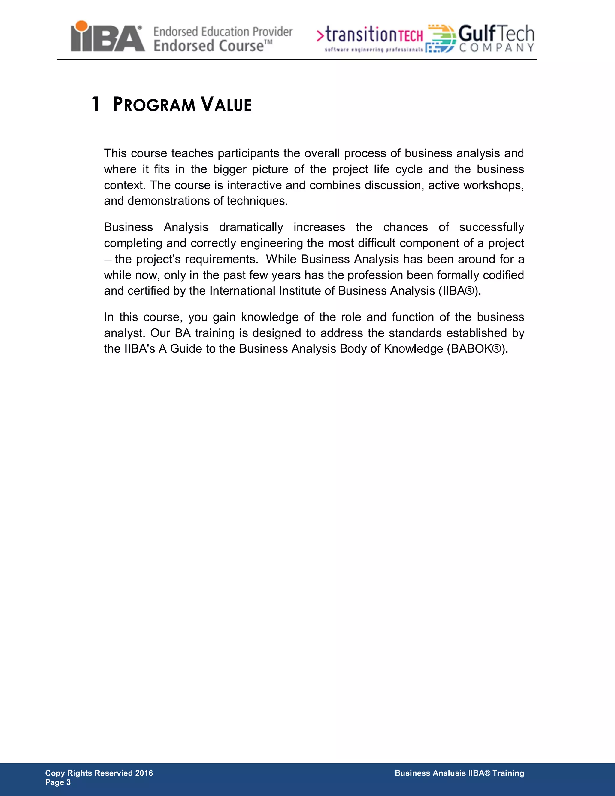 Copy Rights Reservied 2016 Business Analusis IIBA® Training
Page 3
1 PROGRAM VALUE
This course teaches participants the overall process of business analysis and
where it fits in the bigger picture of the project life cycle and the business
context. The course is interactive and combines discussion, active workshops,
and demonstrations of techniques.
Business Analysis dramatically increases the chances of successfully
completing and correctly engineering the most difficult component of a project
– the project’s requirements. While Business Analysis has been around for a
while now, only in the past few years has the profession been formally codified
and certified by the International Institute of Business Analysis (IIBA®).
In this course, you gain knowledge of the role and function of the business
analyst. Our BA training is designed to address the standards established by
the IIBA's A Guide to the Business Analysis Body of Knowledge (BABOK®).
 