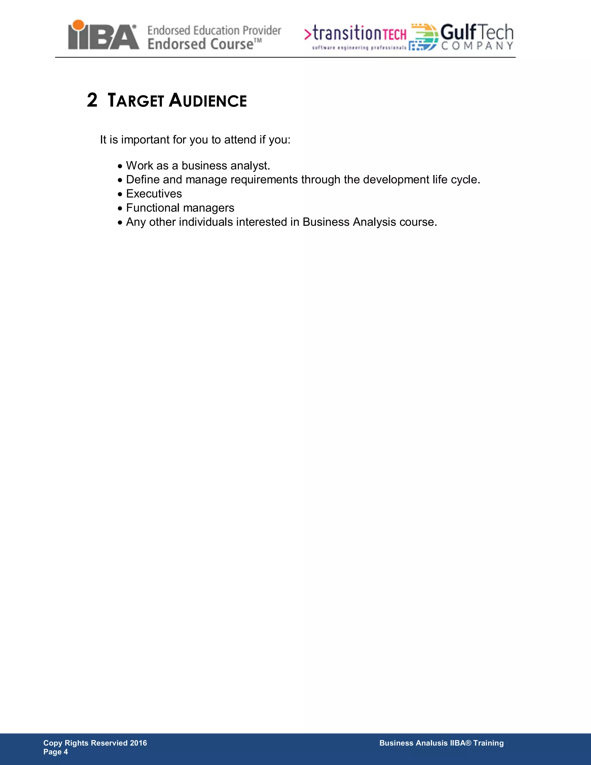Copy Rights Reservied 2016 Business Analusis IIBA® Training
Page 4
2 TARGET AUDIENCE
It is important for you to attend if you:
 Work as a business analyst.
 Define and manage requirements through the development life cycle.
 Executives
 Functional managers
 Any other individuals interested in Business Analysis course.
 