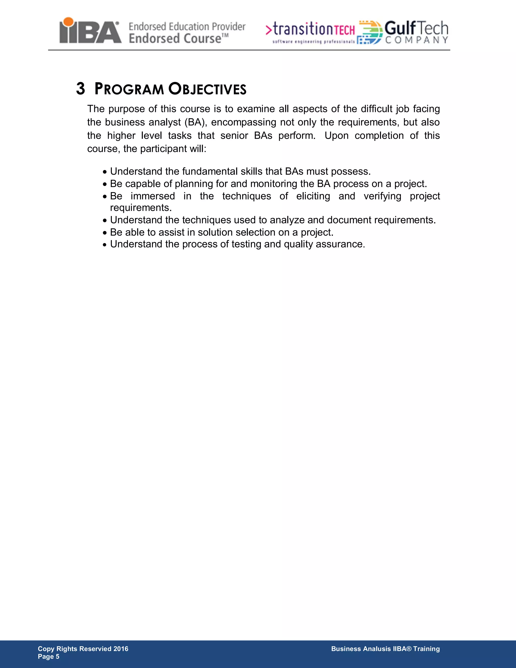 Copy Rights Reservied 2016 Business Analusis IIBA® Training
Page 5
3 PROGRAM OBJECTIVES
The purpose of this course is to examine all aspects of the difficult job facing
the business analyst (BA), encompassing not only the requirements, but also
the higher level tasks that senior BAs perform. Upon completion of this
course, the participant will:
 Understand the fundamental skills that BAs must possess.
 Be capable of planning for and monitoring the BA process on a project.
 Be immersed in the techniques of eliciting and verifying project
requirements.
 Understand the techniques used to analyze and document requirements.
 Be able to assist in solution selection on a project.
 Understand the process of testing and quality assurance.
 