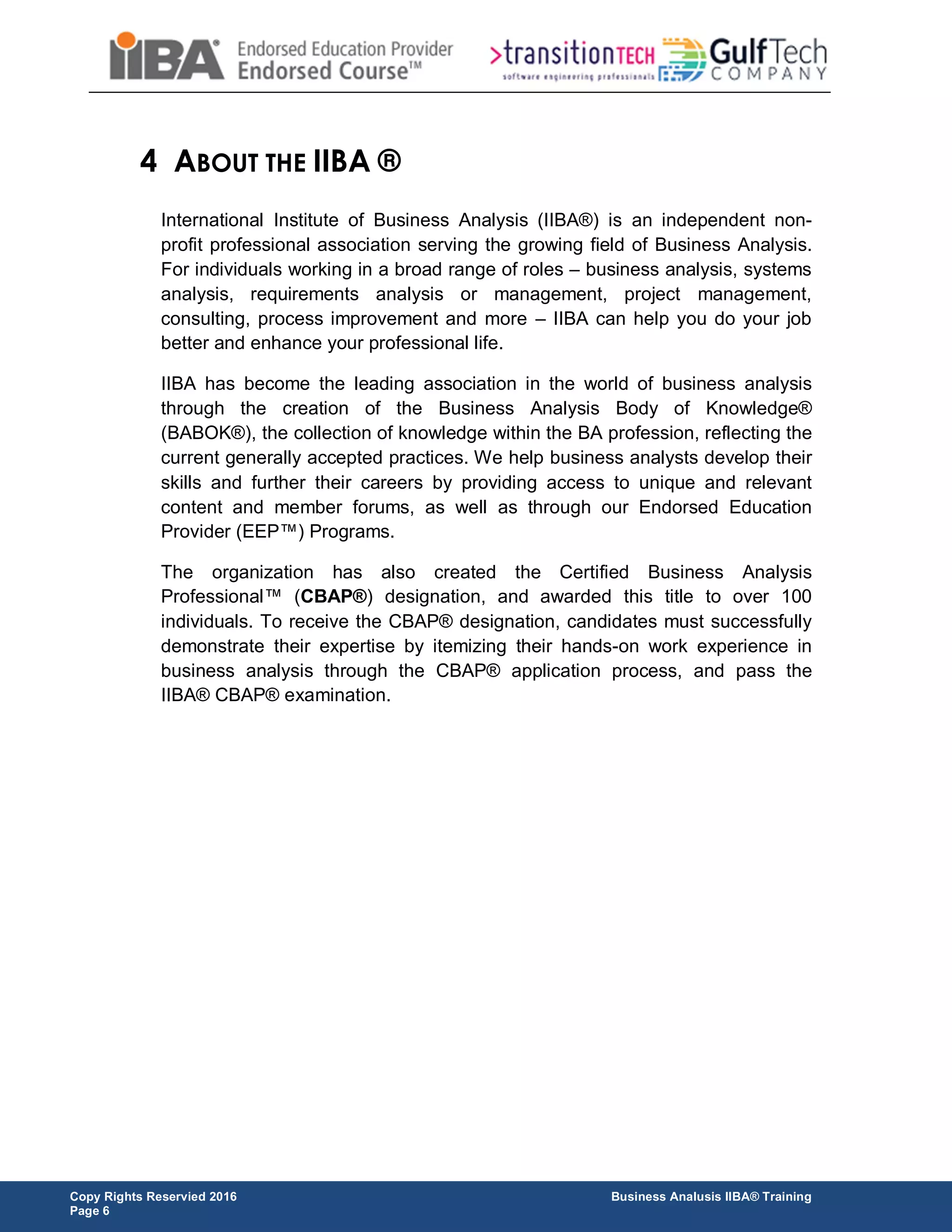 Copy Rights Reservied 2016 Business Analusis IIBA® Training
Page 6
4 ABOUT THE IIBA ®
International Institute of Business Analysis (IIBA®) is an independent non-
profit professional association serving the growing field of Business Analysis.
For individuals working in a broad range of roles – business analysis, systems
analysis, requirements analysis or management, project management,
consulting, process improvement and more – IIBA can help you do your job
better and enhance your professional life.
IIBA has become the leading association in the world of business analysis
through the creation of the Business Analysis Body of Knowledge®
(BABOK®), the collection of knowledge within the BA profession, reflecting the
current generally accepted practices. We help business analysts develop their
skills and further their careers by providing access to unique and relevant
content and member forums, as well as through our Endorsed Education
Provider (EEP™) Programs.
The organization has also created the Certified Business Analysis
Professional™ (CBAP®) designation, and awarded this title to over 100
individuals. To receive the CBAP® designation, candidates must successfully
demonstrate their expertise by itemizing their hands-on work experience in
business analysis through the CBAP® application process, and pass the
IIBA® CBAP® examination.
 