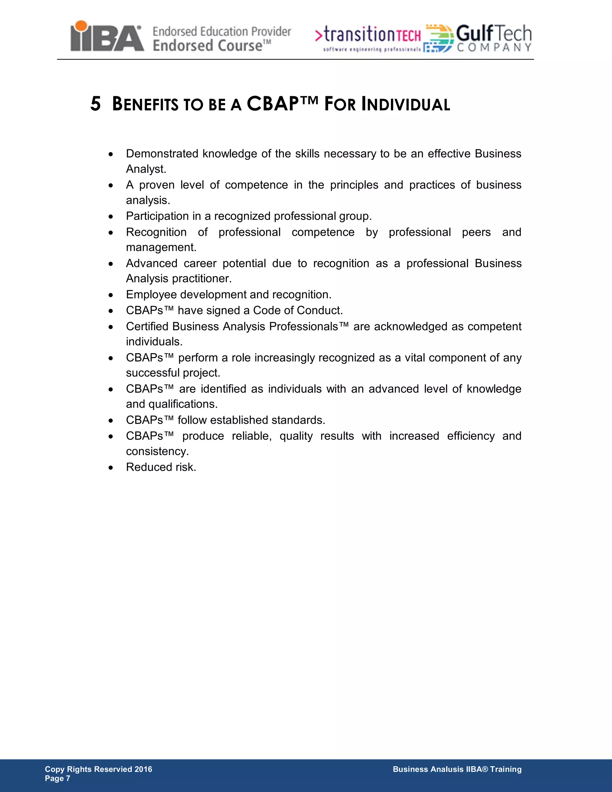Copy Rights Reservied 2016 Business Analusis IIBA® Training
Page 7
5 BENEFITS TO BE A CBAP™ FOR INDIVIDUAL
 Demonstrated knowledge of the skills necessary to be an effective Business
Analyst.
 A proven level of competence in the principles and practices of business
analysis.
 Participation in a recognized professional group.
 Recognition of professional competence by professional peers and
management.
 Advanced career potential due to recognition as a professional Business
Analysis practitioner.
 Employee development and recognition.
 CBAPs™ have signed a Code of Conduct.
 Certified Business Analysis Professionals™ are acknowledged as competent
individuals.
 CBAPs™ perform a role increasingly recognized as a vital component of any
successful project.
 CBAPs™ are identified as individuals with an advanced level of knowledge
and qualifications.
 CBAPs™ follow established standards.
 CBAPs™ produce reliable, quality results with increased efficiency and
consistency.
 Reduced risk.
 