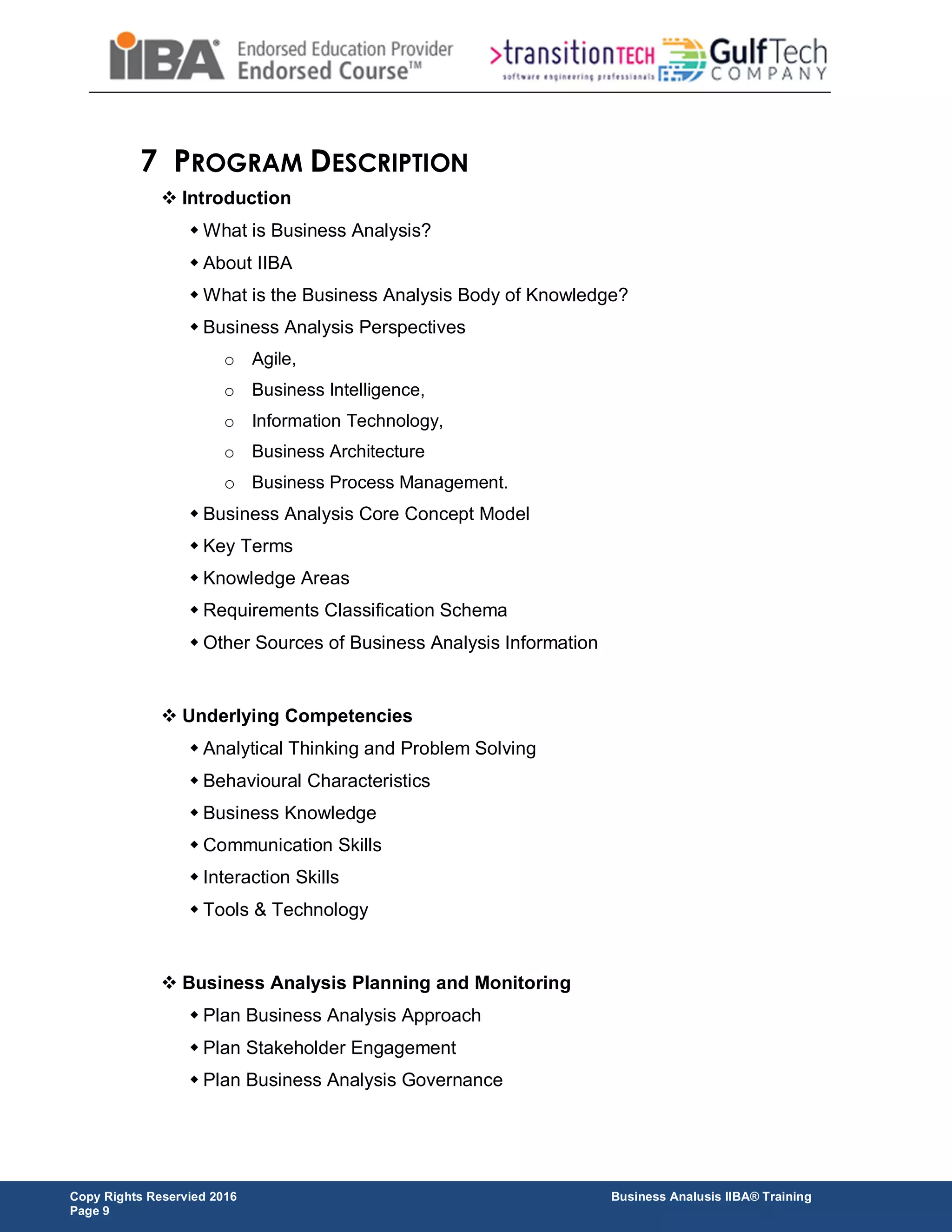 Copy Rights Reservied 2016 Business Analusis IIBA® Training
Page 9
7 PROGRAM DESCRIPTION
 Introduction
 What is Business Analysis?
 About IIBA
 What is the Business Analysis Body of Knowledge?
 Business Analysis Perspectives
o Agile,
o Business Intelligence,
o Information Technology,
o Business Architecture
o Business Process Management.
 Business Analysis Core Concept Model
 Key Terms
 Knowledge Areas
 Requirements Classification Schema
 Other Sources of Business Analysis Information
 Underlying Competencies
 Analytical Thinking and Problem Solving
 Behavioural Characteristics
 Business Knowledge
 Communication Skills
 Interaction Skills
 Tools & Technology
 Business Analysis Planning and Monitoring
 Plan Business Analysis Approach
 Plan Stakeholder Engagement
 Plan Business Analysis Governance
 