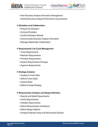 Copy Rights Reservied 2016 Business Analusis IIBA® Training
Page 10
 Plan Business Analysis Information Management
 Identify Business Analysis Performance Improvements
 Elicitation and Collaboration
 Prepare for Elicitation
 Conduct Elicitation
 Confirm Elicitation Results
 Communicate Business Analysis Information
 Manage Stakeholder Collaboration
 Requirements Life Cycle Management
 Trace Requirements
 Maintain Requirements
 Prioritize Requirements
 Assess Requirements Changes
 Approve Requirements
 Strategy Analysis
 Analyse Current State
 Define Future State
 Assess Risks
 Define Change Strategy
 Requirements Analysis and Design Definition
 Specify and Model Requirements
 Verify Requirements
 Validate Requirements
 Define Requirements Architecture
 Define Design Options
 Analyse Potential Value and Recommend Solution
 