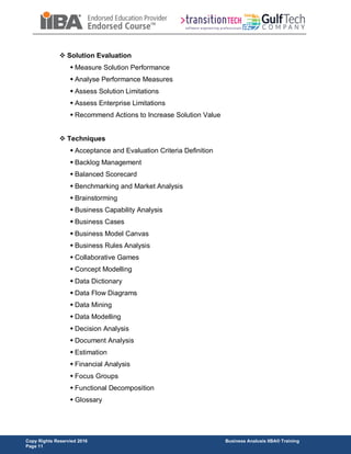 Copy Rights Reservied 2016 Business Analusis IIBA® Training
Page 11
 Solution Evaluation
 Measure Solution Performance
 Analyse Performance Measures
 Assess Solution Limitations
 Assess Enterprise Limitations
 Recommend Actions to Increase Solution Value
 Techniques
 Acceptance and Evaluation Criteria Definition
 Backlog Management
 Balanced Scorecard
 Benchmarking and Market Analysis
 Brainstorming
 Business Capability Analysis
 Business Cases
 Business Model Canvas
 Business Rules Analysis
 Collaborative Games
 Concept Modelling
 Data Dictionary
 Data Flow Diagrams
 Data Mining
 Data Modelling
 Decision Analysis
 Document Analysis
 Estimation
 Financial Analysis
 Focus Groups
 Functional Decomposition
 Glossary
 