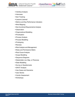 Copy Rights Reservied 2016 Business Analusis IIBA® Training
Page 12
 Interface Analysis
 Interviews
 Item Tracking
 Lessons Learned
 Metrics and Key Performance Indicators
 Mind Mapping
 Non-functional Requirements Analysis
 Observation
 Organizational Modelling
 Prioritization
 Process Analysis
 Process Modelling
 Prototyping
 Reviews
 Risk Analysis and Management
 Roles and Permissions Matrix
 Root Cause Analysis
 Scope Modelling
 Sequence Diagrams
 Stakeholder List, Map, or Personas
 State Modelling
 Survey or Questionnaire
 SWOT Analysis
 Use Cases and Scenarios
 User Stories
 Vendor Assessment
 Workshops
 