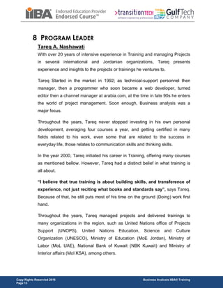 Copy Rights Reservied 2016 Business Analusis IIBA® Training
Page 13
8 PROGRAM LEADER
Tareq A. Nashawati
With over 20 years of intensive experience in Training and managing Projects
in several international and Jordanian organizations, Tareq presents
experience and insights to the projects or trainings he ventures to.
Tareq Started in the market in 1992; as technical-support personnel then
manager, then a programmer who soon became a web developer, turned
editor then a channel manager at arabia.com, at the time in late 90s he enters
the world of project management. Soon enough, Business analysis was a
major focus.
Throughout the years, Tareq never stopped investing in his own personal
development, averaging four courses a year, and getting certified in many
fields related to his work, even some that are related to the success in
everyday life, those relates to communication skills and thinking skills.
In the year 2000, Tareq initiated his career in Training, offering many courses
as mentioned bellow. However, Tareq had a distinct belief in what training is
all about.
“I believe that true training is about building skills, and transference of
experience, not just reciting what books and standards say”, says Tareq.
Because of that, he still puts most of his time on the ground (Doing) work first
hand.
Throughout the years, Tareq managed projects and delivered trainings to
many organizations in the region, such as United Nations office of Projects
Support (UNOPS), United Nations Education, Science and Culture
Organization (UNESCO), Ministry of Education (MoE Jordan), Ministry of
Labor (MoL UAE), National Bank of Kuwait (NBK Kuwait) and Ministry of
Interior affairs (MoI KSA), among others.
 