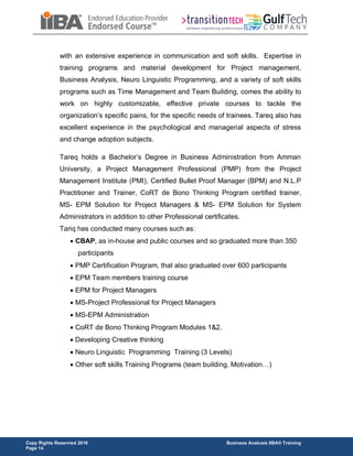 Copy Rights Reservied 2016 Business Analusis IIBA® Training
Page 14
with an extensive experience in communication and soft skills. Expertise in
training programs and material development for Project management,
Business Analysis, Neuro Linguistic Programming, and a variety of soft skills
programs such as Time Management and Team Building, comes the ability to
work on highly customizable, effective private courses to tackle the
organization’s specific pains, for the specific needs of trainees. Tareq also has
excellent experience in the psychological and managerial aspects of stress
and change adoption subjects.
Tareq holds a Bachelor’s Degree in Business Administration from Amman
University, a Project Management Professional (PMP) from the Project
Management Institute (PMI), Certified Bullet Proof Manager (BPM) and N.L.P
Practitioner and Trainer, CoRT de Bono Thinking Program certified trainer,
MS- EPM Solution for Project Managers & MS- EPM Solution for System
Administrators in addition to other Professional certificates.
Tariq has conducted many courses such as:
 CBAP, as in-house and public courses and so graduated more than 350
participants
 PMP Certification Program, that also graduated over 600 participants
 EPM Team members training course
 EPM for Project Managers
 MS-Project Professional for Project Managers
 MS-EPM Administration
 CoRT de Bono Thinking Program Modules 1&2.
 Developing Creative thinking
 Neuro Linguistic Programming Training (3 Levels)
 Other soft skills Training Programs (team building, Motivation…)
 