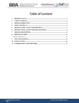 Copy Rights Reservied 2016 Business Analusis IIBA® Training
Page 2
Table of Content
1 PROGRAM VALUE...................................................................................................................... 3
2 TARGET AUDIENCE................................................................................................................... 4
3 PROGRAM OBJECTIVES........................................................................................................... 5
4 ABOUT THE IIBA ®..................................................................................................................... 6
5 BENEFITS TO BE A CBAP™ FOR INDIVIDUAL..................................................................... 7
6 BENEFITS TO BE A CBAP™ FOR ORGANIZATIONS............................................................ 8
7 PROGRAM DESCRIPTION......................................................................................................... 9
8 PROGRAM LEADER ................................................................................................................. 13
TAREQ A. NASHAWATI........................................................................................................................ 13
9 FEES AND LOGISTICS.............................................................................................................. 15
10 CONTACT INFO......................................................................................................................... 16
11 ENDORSED EDUCATION PROVIDER.................................................................................... 17
 