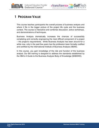 Copy Rights Reservied 2016 Business Analusis IIBA® Training
Page 3
1 PROGRAM VALUE
This course teaches participants the overall process of business analysis and
where it fits in the bigger picture of the project life cycle and the business
context. The course is interactive and combines discussion, active workshops,
and demonstrations of techniques.
Business Analysis dramatically increases the chances of successfully
completing and correctly engineering the most difficult component of a project
– the project’s requirements. While Business Analysis has been around for a
while now, only in the past few years has the profession been formally codified
and certified by the International Institute of Business Analysis (IIBA®).
In this course, you gain knowledge of the role and function of the business
analyst. Our BA training is designed to address the standards established by
the IIBA's A Guide to the Business Analysis Body of Knowledge (BABOK®).
 