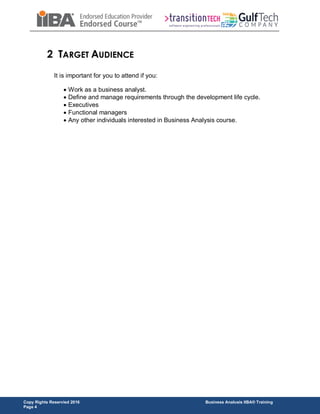 Copy Rights Reservied 2016 Business Analusis IIBA® Training
Page 4
2 TARGET AUDIENCE
It is important for you to attend if you:
 Work as a business analyst.
 Define and manage requirements through the development life cycle.
 Executives
 Functional managers
 Any other individuals interested in Business Analysis course.
 