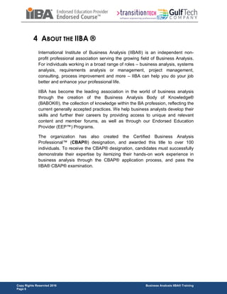 Copy Rights Reservied 2016 Business Analusis IIBA® Training
Page 6
4 ABOUT THE IIBA ®
International Institute of Business Analysis (IIBA®) is an independent non-
profit professional association serving the growing field of Business Analysis.
For individuals working in a broad range of roles – business analysis, systems
analysis, requirements analysis or management, project management,
consulting, process improvement and more – IIBA can help you do your job
better and enhance your professional life.
IIBA has become the leading association in the world of business analysis
through the creation of the Business Analysis Body of Knowledge®
(BABOK®), the collection of knowledge within the BA profession, reflecting the
current generally accepted practices. We help business analysts develop their
skills and further their careers by providing access to unique and relevant
content and member forums, as well as through our Endorsed Education
Provider (EEP™) Programs.
The organization has also created the Certified Business Analysis
Professional™ (CBAP®) designation, and awarded this title to over 100
individuals. To receive the CBAP® designation, candidates must successfully
demonstrate their expertise by itemizing their hands-on work experience in
business analysis through the CBAP® application process, and pass the
IIBA® CBAP® examination.
 