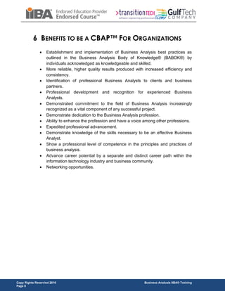 Copy Rights Reservied 2016 Business Analusis IIBA® Training
Page 8
6 BENEFITS TO BE A CBAP™ FOR ORGANIZATIONS
 Establishment and implementation of Business Analysis best practices as
outlined in the Business Analysis Body of Knowledge® (BABOK®) by
individuals acknowledged as knowledgeable and skilled.
 More reliable, higher quality results produced with increased efficiency and
consistency.
 Identification of professional Business Analysts to clients and business
partners.
 Professional development and recognition for experienced Business
Analysts.
 Demonstrated commitment to the field of Business Analysis increasingly
recognized as a vital component of any successful project.
 Demonstrate dedication to the Business Analysis profession.
 Ability to enhance the profession and have a voice among other professions.
 Expedited professional advancement.
 Demonstrate knowledge of the skills necessary to be an effective Business
Analyst.
 Show a professional level of competence in the principles and practices of
business analysis.
 Advance career potential by a separate and distinct career path within the
information technology industry and business community.
 Networking opportunities.
 