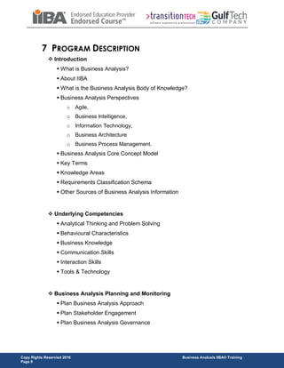 Copy Rights Reservied 2016 Business Analusis IIBA® Training
Page 9
7 PROGRAM DESCRIPTION
 Introduction
 What is Business Analysis?
 About IIBA
 What is the Business Analysis Body of Knowledge?
 Business Analysis Perspectives
o Agile,
o Business Intelligence,
o Information Technology,
o Business Architecture
o Business Process Management.
 Business Analysis Core Concept Model
 Key Terms
 Knowledge Areas
 Requirements Classification Schema
 Other Sources of Business Analysis Information
 Underlying Competencies
 Analytical Thinking and Problem Solving
 Behavioural Characteristics
 Business Knowledge
 Communication Skills
 Interaction Skills
 Tools & Technology
 Business Analysis Planning and Monitoring
 Plan Business Analysis Approach
 Plan Stakeholder Engagement
 Plan Business Analysis Governance
 