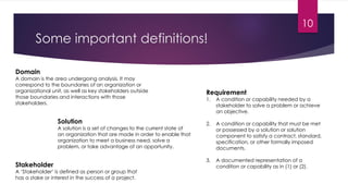 Some important definitions!
Domain
A domain is the area undergoing analysis. It may
correspond to the boundaries of an organization or
organizational unit, as well as key stakeholders outside
those boundaries and interactions with those
stakeholders.
Solution
A solution is a set of changes to the current state of
an organization that are made in order to enable that
organization to meet a business need, solve a
problem, or take advantage of an opportunity.
Requirement
1. A condition or capability needed by a
stakeholder to solve a problem or achieve
an objective.
2. A condition or capability that must be met
or possessed by a solution or solution
component to satisfy a contract, standard,
specification, or other formally imposed
documents.
3. A documented representation of a
condition or capability as in (1) or (2).Stakeholder
A ‘Stakeholder’ is defined as person or group that
has a stake or interest in the success of a project.
10
 