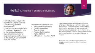 Hello! My name is Shardul Parulekar.
I am a Business Analyst with
expertise in Capital Markets,
Core Banking and Risk
management.
Currently I am working in TATA
Consultancy Services for one
of the leading European
Bank. I hold a Bachelor of
Engineering degree from one
of the premium Government
Institutes in India.
My core competencies are
• Requirement Gathering
• Process Modelling
• Gap Analysis
• Process Optimization
• Agile – SCRUM
• Estimations – Function Point
I like to keep myself updated with ongoing
changes in Banking as well Information and
Technology. Compliances like Basel III, IFRS or
SEPA instant payments as well as Business
Intelligence or Hadoop are to mention a few.
Risk management is one of the focused areas in
banking and I find it as a new challenge to
master.
Apart from work, I like drawing pencil sketches,
blogging, watching science fiction movies and
cooking.
2
 